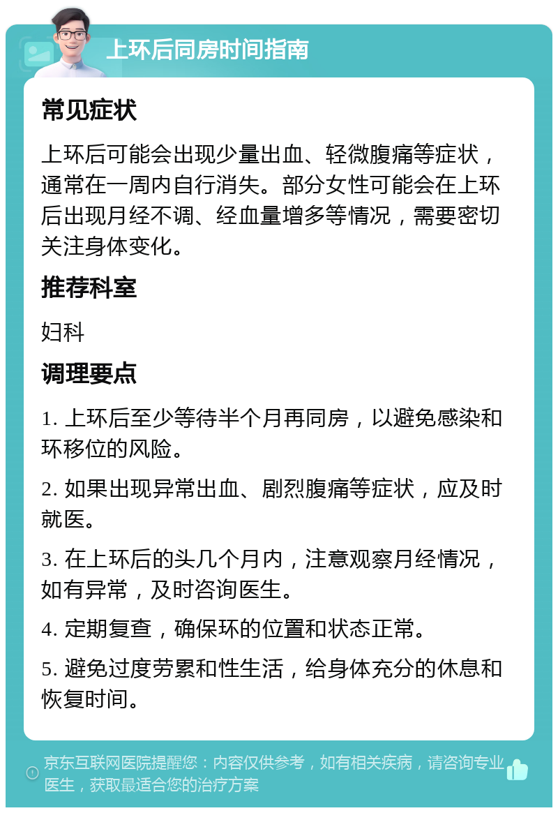 上环后同房时间指南 常见症状 上环后可能会出现少量出血、轻微腹痛等症状，通常在一周内自行消失。部分女性可能会在上环后出现月经不调、经血量增多等情况，需要密切关注身体变化。 推荐科室 妇科 调理要点 1. 上环后至少等待半个月再同房，以避免感染和环移位的风险。 2. 如果出现异常出血、剧烈腹痛等症状，应及时就医。 3. 在上环后的头几个月内，注意观察月经情况，如有异常，及时咨询医生。 4. 定期复查，确保环的位置和状态正常。 5. 避免过度劳累和性生活，给身体充分的休息和恢复时间。