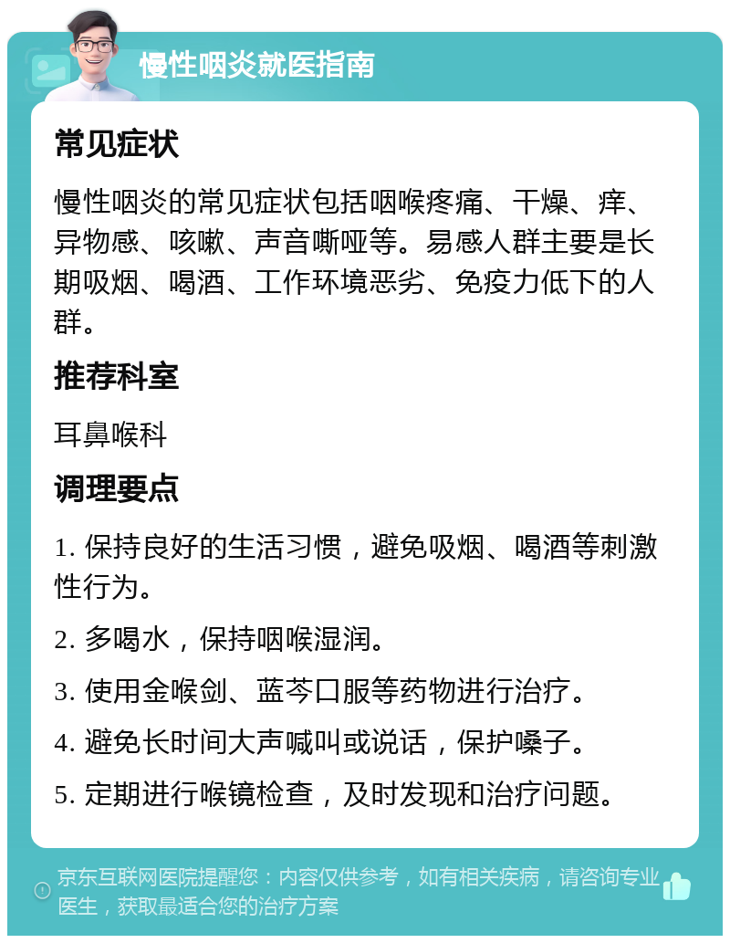 慢性咽炎就医指南 常见症状 慢性咽炎的常见症状包括咽喉疼痛、干燥、痒、异物感、咳嗽、声音嘶哑等。易感人群主要是长期吸烟、喝酒、工作环境恶劣、免疫力低下的人群。 推荐科室 耳鼻喉科 调理要点 1. 保持良好的生活习惯，避免吸烟、喝酒等刺激性行为。 2. 多喝水，保持咽喉湿润。 3. 使用金喉剑、蓝芩口服等药物进行治疗。 4. 避免长时间大声喊叫或说话，保护嗓子。 5. 定期进行喉镜检查，及时发现和治疗问题。