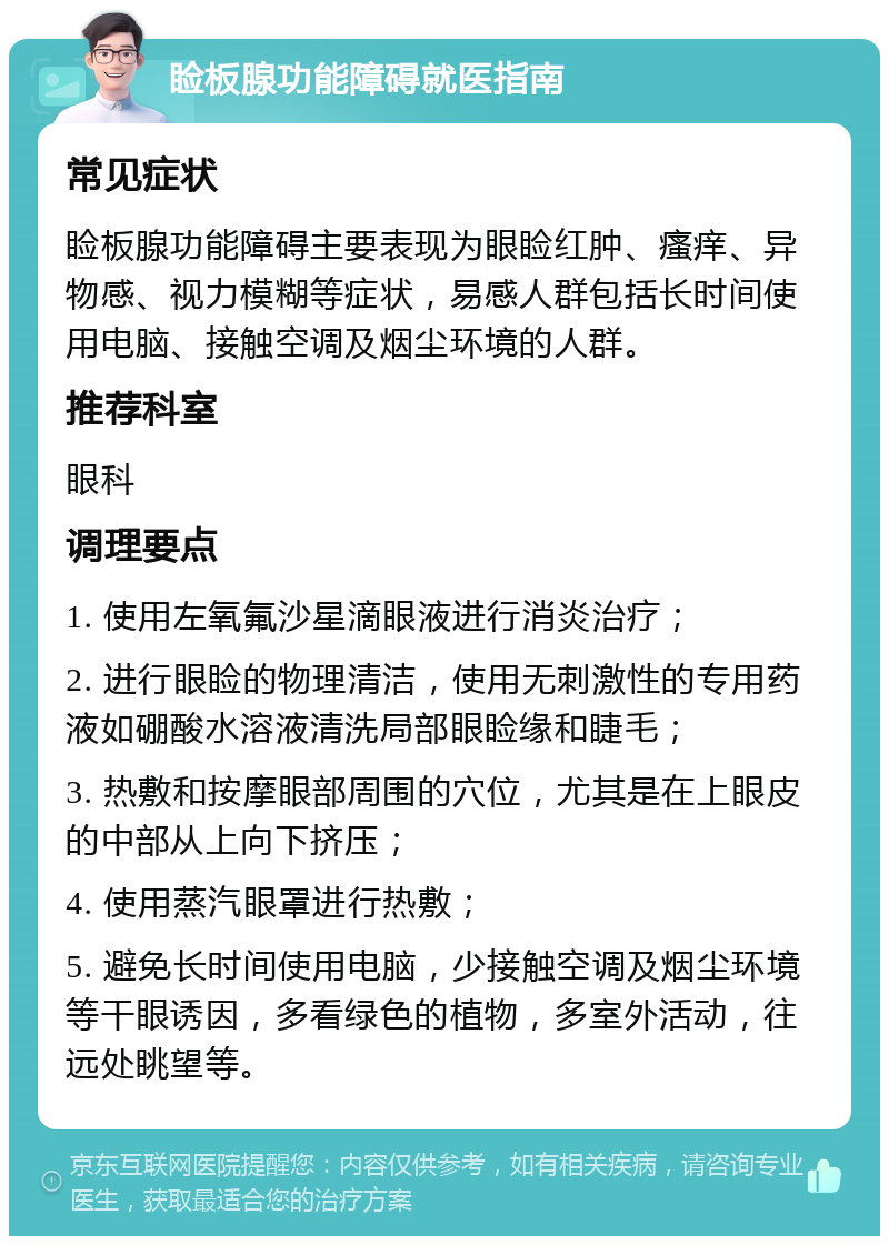 睑板腺功能障碍就医指南 常见症状 睑板腺功能障碍主要表现为眼睑红肿、瘙痒、异物感、视力模糊等症状，易感人群包括长时间使用电脑、接触空调及烟尘环境的人群。 推荐科室 眼科 调理要点 1. 使用左氧氟沙星滴眼液进行消炎治疗； 2. 进行眼睑的物理清洁，使用无刺激性的专用药液如硼酸水溶液清洗局部眼睑缘和睫毛； 3. 热敷和按摩眼部周围的穴位，尤其是在上眼皮的中部从上向下挤压； 4. 使用蒸汽眼罩进行热敷； 5. 避免长时间使用电脑，少接触空调及烟尘环境等干眼诱因，多看绿色的植物，多室外活动，往远处眺望等。