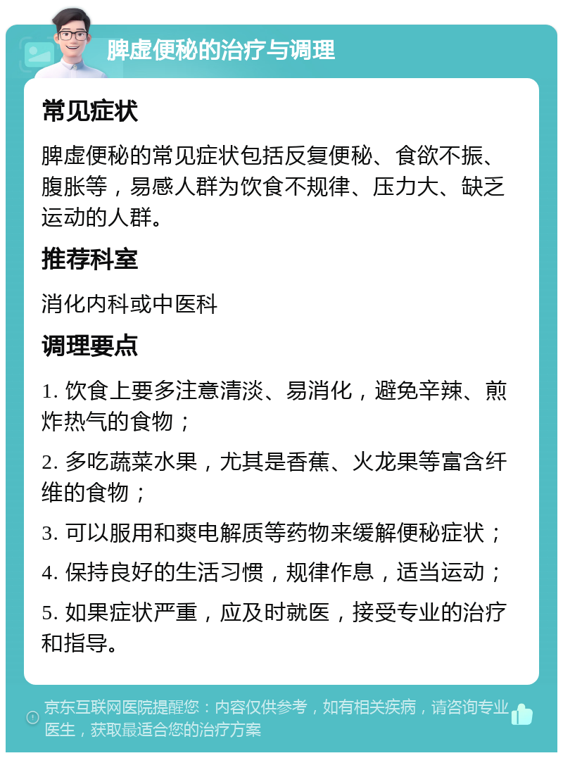 脾虚便秘的治疗与调理 常见症状 脾虚便秘的常见症状包括反复便秘、食欲不振、腹胀等，易感人群为饮食不规律、压力大、缺乏运动的人群。 推荐科室 消化内科或中医科 调理要点 1. 饮食上要多注意清淡、易消化，避免辛辣、煎炸热气的食物； 2. 多吃蔬菜水果，尤其是香蕉、火龙果等富含纤维的食物； 3. 可以服用和爽电解质等药物来缓解便秘症状； 4. 保持良好的生活习惯，规律作息，适当运动； 5. 如果症状严重，应及时就医，接受专业的治疗和指导。