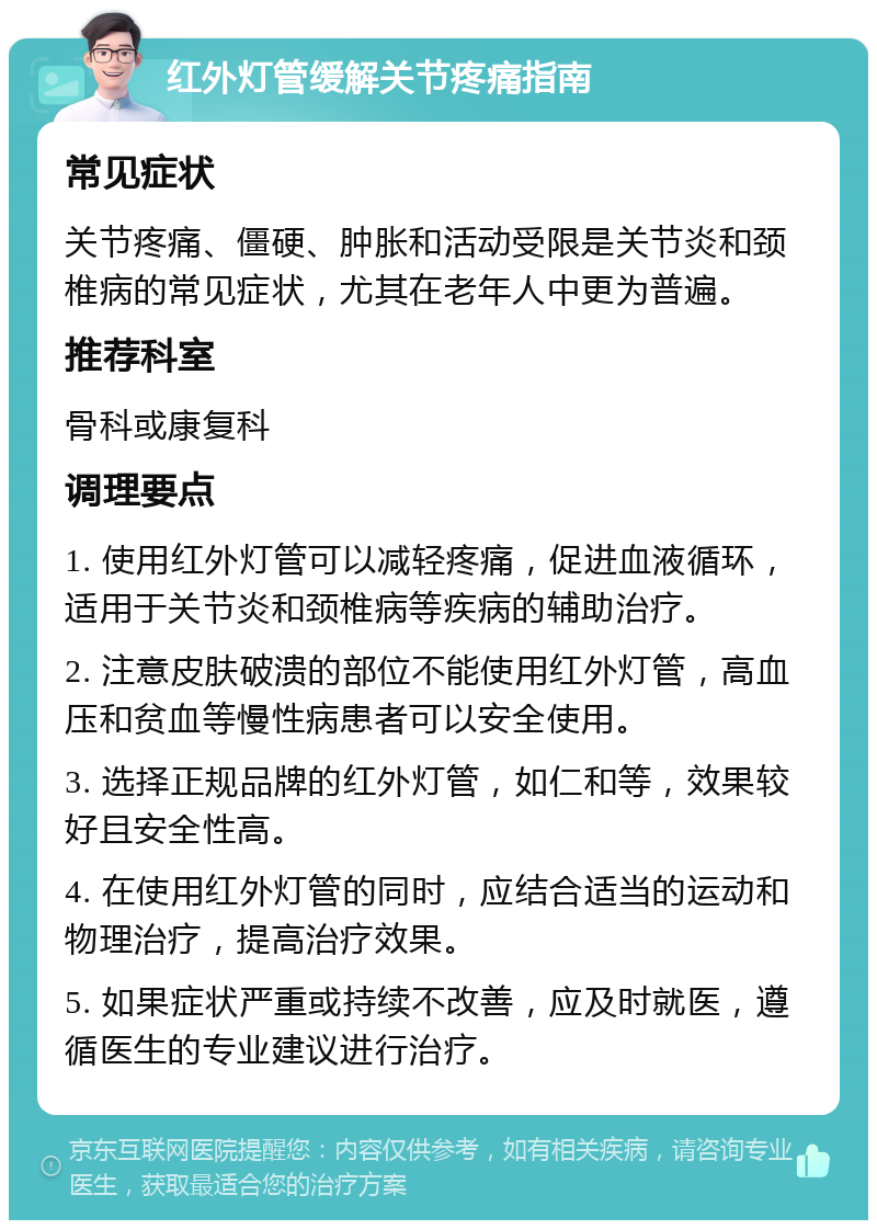 红外灯管缓解关节疼痛指南 常见症状 关节疼痛、僵硬、肿胀和活动受限是关节炎和颈椎病的常见症状，尤其在老年人中更为普遍。 推荐科室 骨科或康复科 调理要点 1. 使用红外灯管可以减轻疼痛，促进血液循环，适用于关节炎和颈椎病等疾病的辅助治疗。 2. 注意皮肤破溃的部位不能使用红外灯管，高血压和贫血等慢性病患者可以安全使用。 3. 选择正规品牌的红外灯管，如仁和等，效果较好且安全性高。 4. 在使用红外灯管的同时，应结合适当的运动和物理治疗，提高治疗效果。 5. 如果症状严重或持续不改善，应及时就医，遵循医生的专业建议进行治疗。