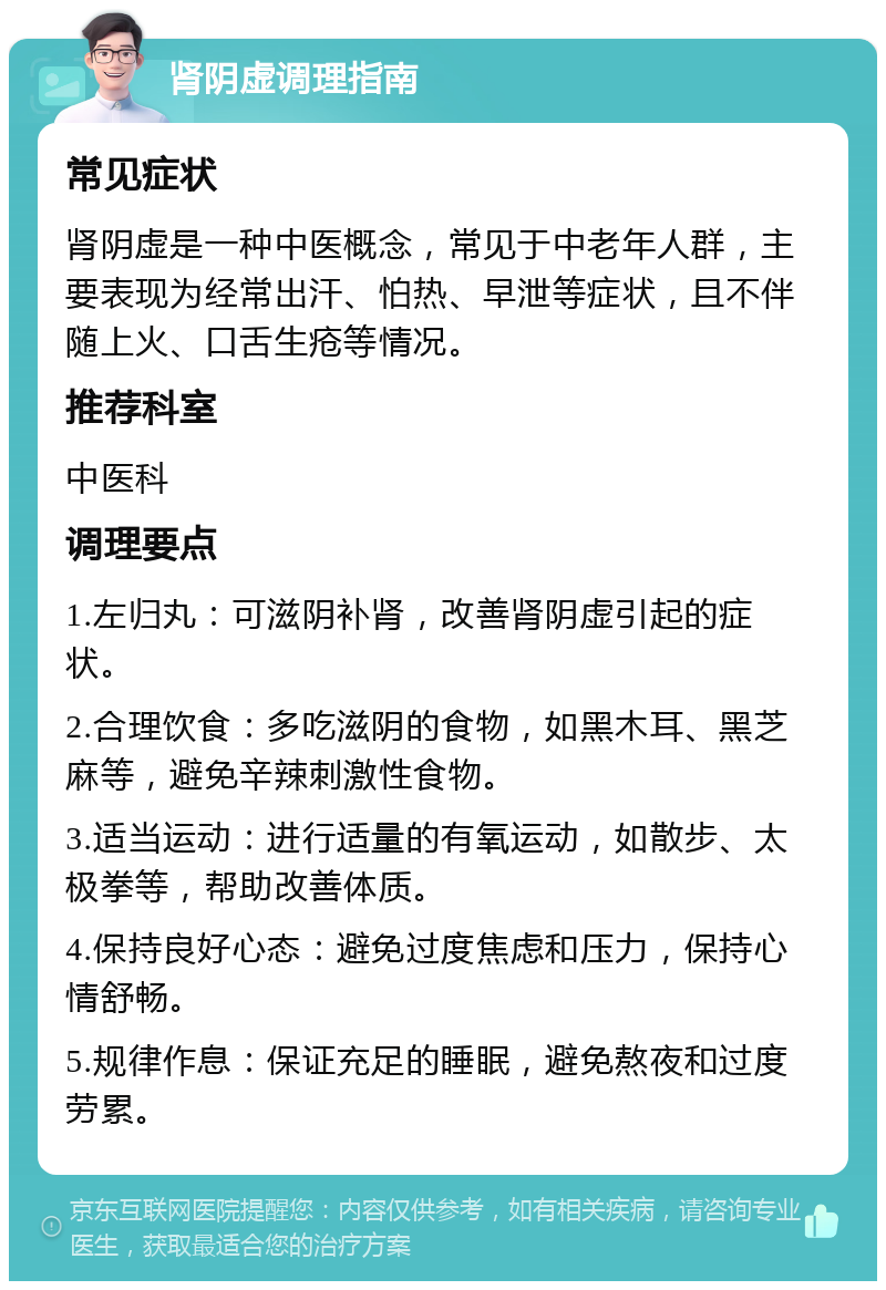 肾阴虚调理指南 常见症状 肾阴虚是一种中医概念，常见于中老年人群，主要表现为经常出汗、怕热、早泄等症状，且不伴随上火、口舌生疮等情况。 推荐科室 中医科 调理要点 1.左归丸：可滋阴补肾，改善肾阴虚引起的症状。 2.合理饮食：多吃滋阴的食物，如黑木耳、黑芝麻等，避免辛辣刺激性食物。 3.适当运动：进行适量的有氧运动，如散步、太极拳等，帮助改善体质。 4.保持良好心态：避免过度焦虑和压力，保持心情舒畅。 5.规律作息：保证充足的睡眠，避免熬夜和过度劳累。