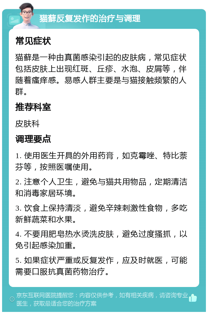 猫藓反复发作的治疗与调理 常见症状 猫藓是一种由真菌感染引起的皮肤病，常见症状包括皮肤上出现红斑、丘疹、水泡、皮屑等，伴随着瘙痒感。易感人群主要是与猫接触频繁的人群。 推荐科室 皮肤科 调理要点 1. 使用医生开具的外用药膏，如克霉唑、特比萘芬等，按照医嘱使用。 2. 注意个人卫生，避免与猫共用物品，定期清洁和消毒家居环境。 3. 饮食上保持清淡，避免辛辣刺激性食物，多吃新鲜蔬菜和水果。 4. 不要用肥皂热水烫洗皮肤，避免过度搔抓，以免引起感染加重。 5. 如果症状严重或反复发作，应及时就医，可能需要口服抗真菌药物治疗。