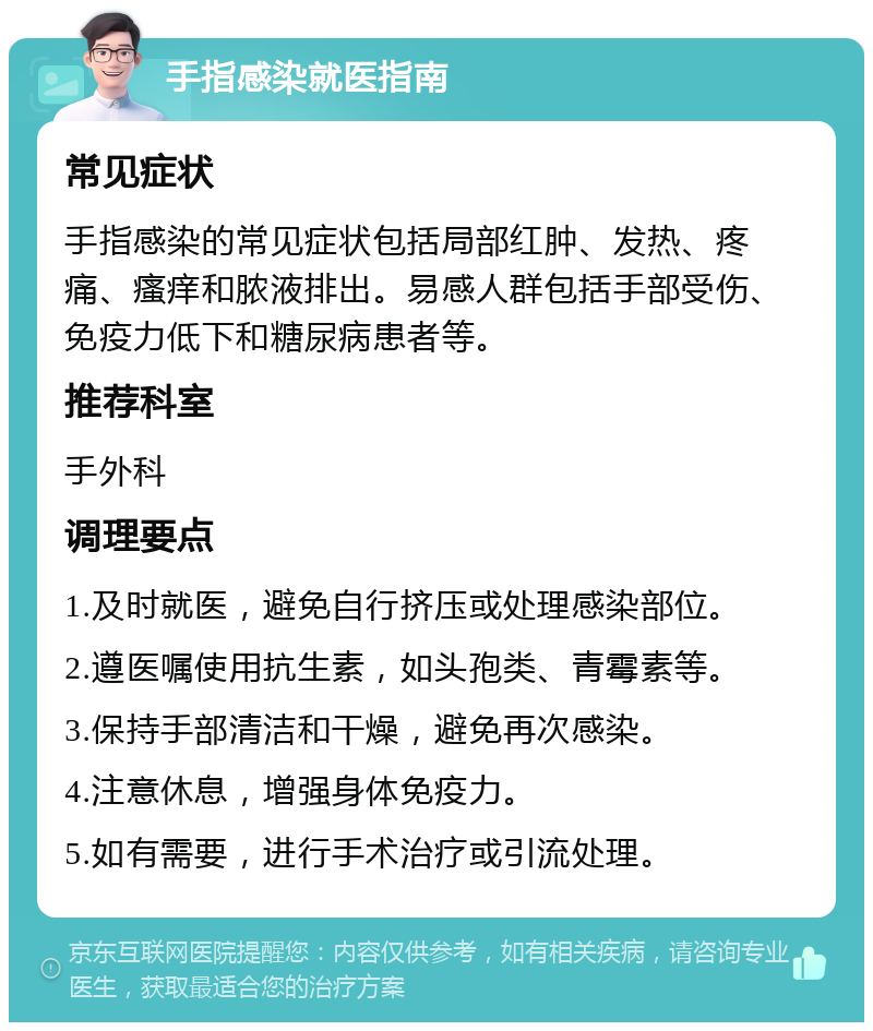 手指感染就医指南 常见症状 手指感染的常见症状包括局部红肿、发热、疼痛、瘙痒和脓液排出。易感人群包括手部受伤、免疫力低下和糖尿病患者等。 推荐科室 手外科 调理要点 1.及时就医，避免自行挤压或处理感染部位。 2.遵医嘱使用抗生素，如头孢类、青霉素等。 3.保持手部清洁和干燥，避免再次感染。 4.注意休息，增强身体免疫力。 5.如有需要，进行手术治疗或引流处理。