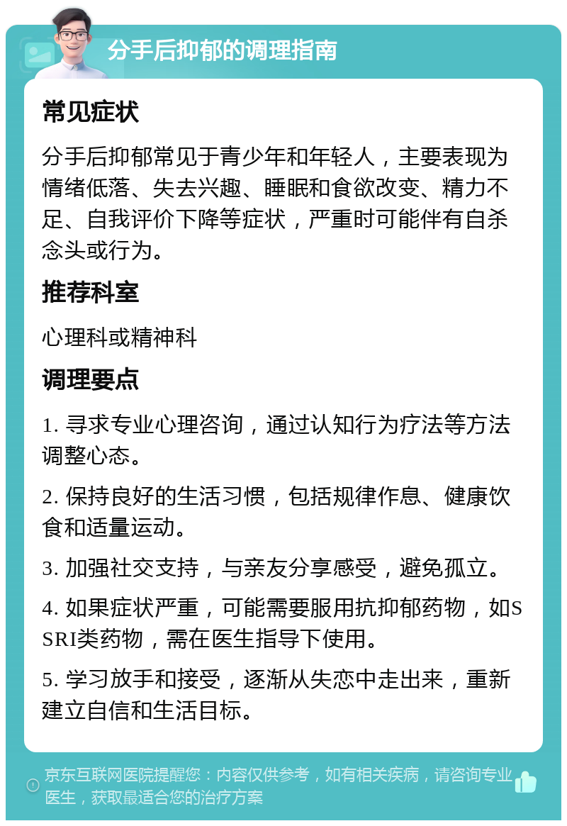 分手后抑郁的调理指南 常见症状 分手后抑郁常见于青少年和年轻人，主要表现为情绪低落、失去兴趣、睡眠和食欲改变、精力不足、自我评价下降等症状，严重时可能伴有自杀念头或行为。 推荐科室 心理科或精神科 调理要点 1. 寻求专业心理咨询，通过认知行为疗法等方法调整心态。 2. 保持良好的生活习惯，包括规律作息、健康饮食和适量运动。 3. 加强社交支持，与亲友分享感受，避免孤立。 4. 如果症状严重，可能需要服用抗抑郁药物，如SSRI类药物，需在医生指导下使用。 5. 学习放手和接受，逐渐从失恋中走出来，重新建立自信和生活目标。