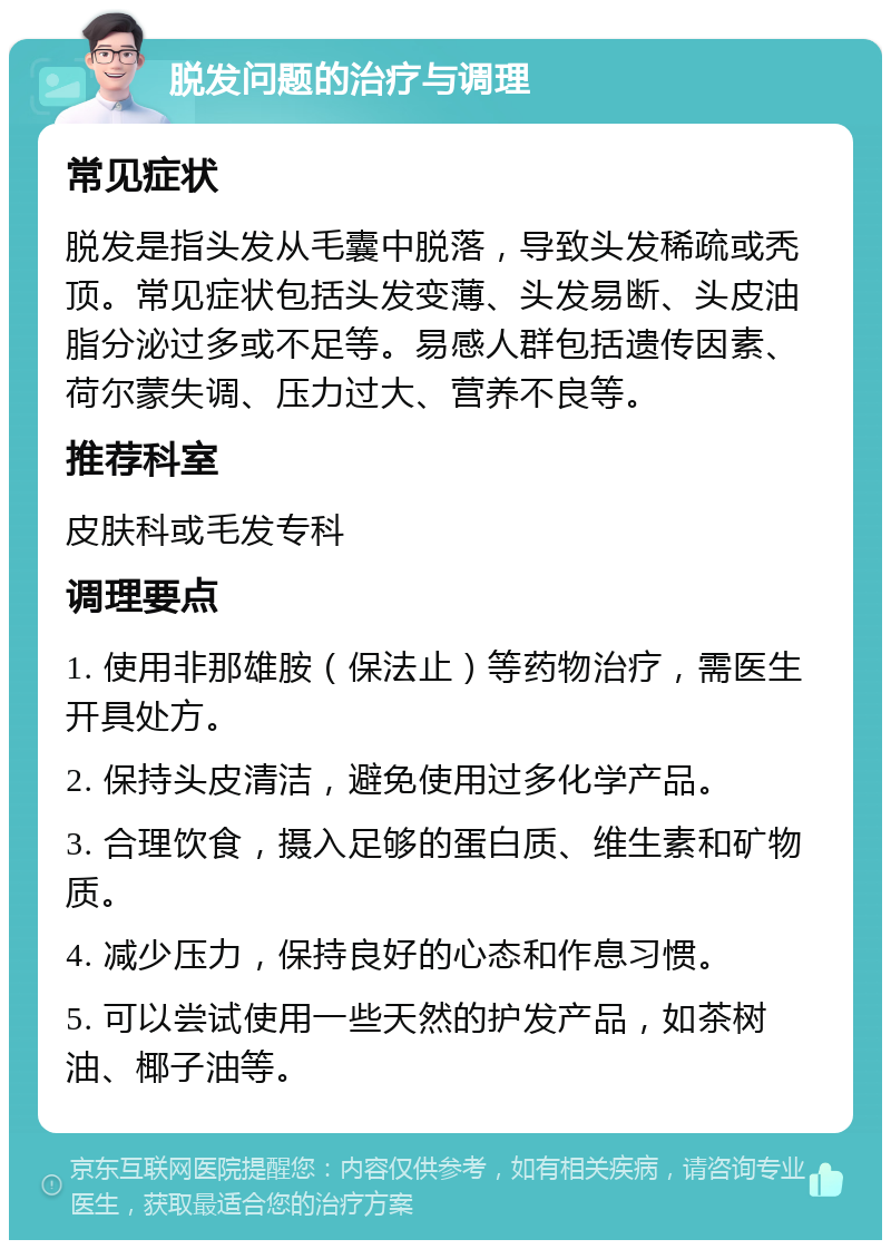 脱发问题的治疗与调理 常见症状 脱发是指头发从毛囊中脱落，导致头发稀疏或秃顶。常见症状包括头发变薄、头发易断、头皮油脂分泌过多或不足等。易感人群包括遗传因素、荷尔蒙失调、压力过大、营养不良等。 推荐科室 皮肤科或毛发专科 调理要点 1. 使用非那雄胺（保法止）等药物治疗，需医生开具处方。 2. 保持头皮清洁，避免使用过多化学产品。 3. 合理饮食，摄入足够的蛋白质、维生素和矿物质。 4. 减少压力，保持良好的心态和作息习惯。 5. 可以尝试使用一些天然的护发产品，如茶树油、椰子油等。