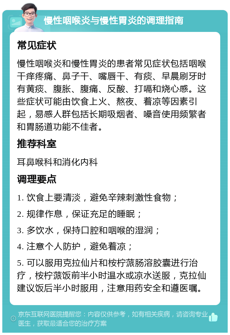 慢性咽喉炎与慢性胃炎的调理指南 常见症状 慢性咽喉炎和慢性胃炎的患者常见症状包括咽喉干痒疼痛、鼻子干、嘴唇干、有痰、早晨刷牙时有黄痰、腹胀、腹痛、反酸、打嗝和烧心感。这些症状可能由饮食上火、熬夜、着凉等因素引起，易感人群包括长期吸烟者、嗓音使用频繁者和胃肠道功能不佳者。 推荐科室 耳鼻喉科和消化内科 调理要点 1. 饮食上要清淡，避免辛辣刺激性食物； 2. 规律作息，保证充足的睡眠； 3. 多饮水，保持口腔和咽喉的湿润； 4. 注意个人防护，避免着凉； 5. 可以服用克拉仙片和桉柠蒎肠溶胶囊进行治疗，桉柠蒎饭前半小时温水或凉水送服，克拉仙建议饭后半小时服用，注意用药安全和遵医嘱。