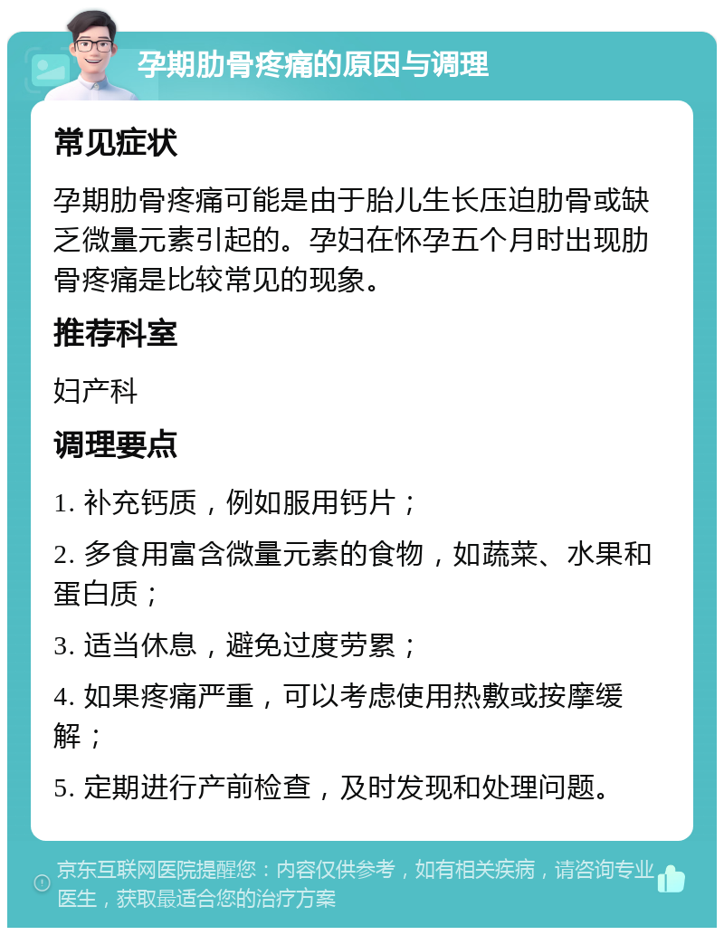 孕期肋骨疼痛的原因与调理 常见症状 孕期肋骨疼痛可能是由于胎儿生长压迫肋骨或缺乏微量元素引起的。孕妇在怀孕五个月时出现肋骨疼痛是比较常见的现象。 推荐科室 妇产科 调理要点 1. 补充钙质，例如服用钙片； 2. 多食用富含微量元素的食物，如蔬菜、水果和蛋白质； 3. 适当休息，避免过度劳累； 4. 如果疼痛严重，可以考虑使用热敷或按摩缓解； 5. 定期进行产前检查，及时发现和处理问题。