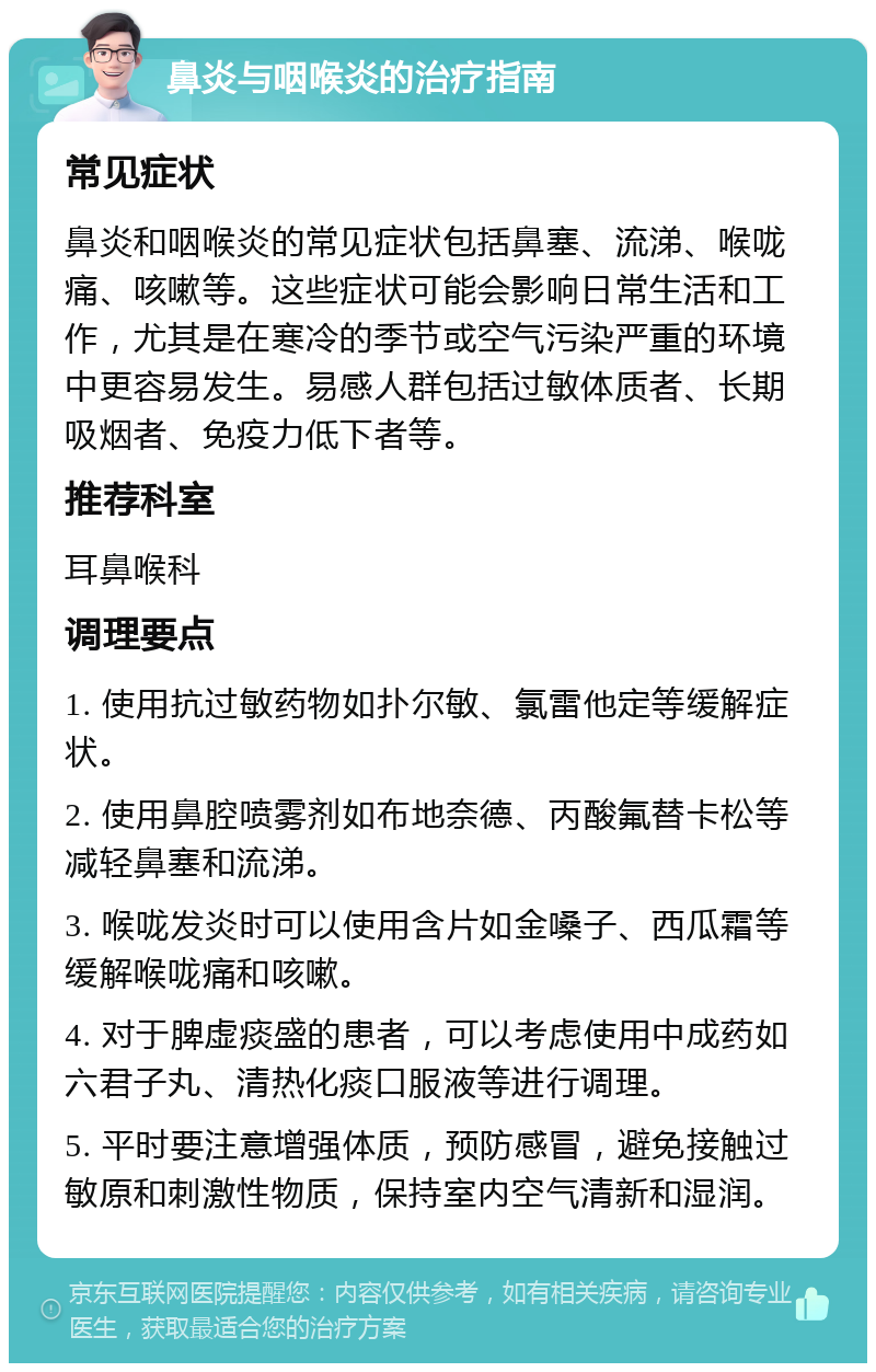 鼻炎与咽喉炎的治疗指南 常见症状 鼻炎和咽喉炎的常见症状包括鼻塞、流涕、喉咙痛、咳嗽等。这些症状可能会影响日常生活和工作，尤其是在寒冷的季节或空气污染严重的环境中更容易发生。易感人群包括过敏体质者、长期吸烟者、免疫力低下者等。 推荐科室 耳鼻喉科 调理要点 1. 使用抗过敏药物如扑尔敏、氯雷他定等缓解症状。 2. 使用鼻腔喷雾剂如布地奈德、丙酸氟替卡松等减轻鼻塞和流涕。 3. 喉咙发炎时可以使用含片如金嗓子、西瓜霜等缓解喉咙痛和咳嗽。 4. 对于脾虚痰盛的患者，可以考虑使用中成药如六君子丸、清热化痰口服液等进行调理。 5. 平时要注意增强体质，预防感冒，避免接触过敏原和刺激性物质，保持室内空气清新和湿润。