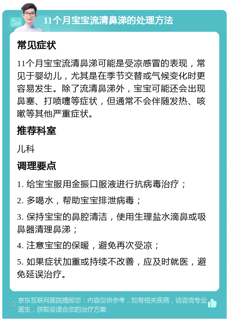 11个月宝宝流清鼻涕的处理方法 常见症状 11个月宝宝流清鼻涕可能是受凉感冒的表现，常见于婴幼儿，尤其是在季节交替或气候变化时更容易发生。除了流清鼻涕外，宝宝可能还会出现鼻塞、打喷嚏等症状，但通常不会伴随发热、咳嗽等其他严重症状。 推荐科室 儿科 调理要点 1. 给宝宝服用金振口服液进行抗病毒治疗； 2. 多喝水，帮助宝宝排泄病毒； 3. 保持宝宝的鼻腔清洁，使用生理盐水滴鼻或吸鼻器清理鼻涕； 4. 注意宝宝的保暖，避免再次受凉； 5. 如果症状加重或持续不改善，应及时就医，避免延误治疗。