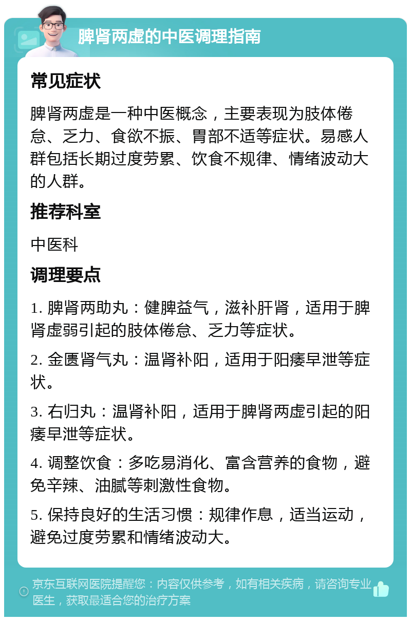 脾肾两虚的中医调理指南 常见症状 脾肾两虚是一种中医概念，主要表现为肢体倦怠、乏力、食欲不振、胃部不适等症状。易感人群包括长期过度劳累、饮食不规律、情绪波动大的人群。 推荐科室 中医科 调理要点 1. 脾肾两助丸：健脾益气，滋补肝肾，适用于脾肾虚弱引起的肢体倦怠、乏力等症状。 2. 金匮肾气丸：温肾补阳，适用于阳痿早泄等症状。 3. 右归丸：温肾补阳，适用于脾肾两虚引起的阳痿早泄等症状。 4. 调整饮食：多吃易消化、富含营养的食物，避免辛辣、油腻等刺激性食物。 5. 保持良好的生活习惯：规律作息，适当运动，避免过度劳累和情绪波动大。