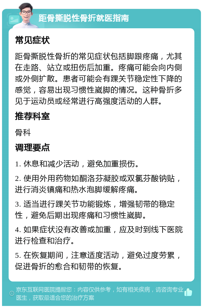 距骨撕脱性骨折就医指南 常见症状 距骨撕脱性骨折的常见症状包括脚跟疼痛，尤其在走路、站立或扭伤后加重。疼痛可能会向内侧或外侧扩散。患者可能会有踝关节稳定性下降的感觉，容易出现习惯性崴脚的情况。这种骨折多见于运动员或经常进行高强度活动的人群。 推荐科室 骨科 调理要点 1. 休息和减少活动，避免加重损伤。 2. 使用外用药物如酮洛芬凝胶或双氯芬酸钠贴，进行消炎镇痛和热水泡脚缓解疼痛。 3. 适当进行踝关节功能锻炼，增强韧带的稳定性，避免后期出现疼痛和习惯性崴脚。 4. 如果症状没有改善或加重，应及时到线下医院进行检查和治疗。 5. 在恢复期间，注意适度活动，避免过度劳累，促进骨折的愈合和韧带的恢复。