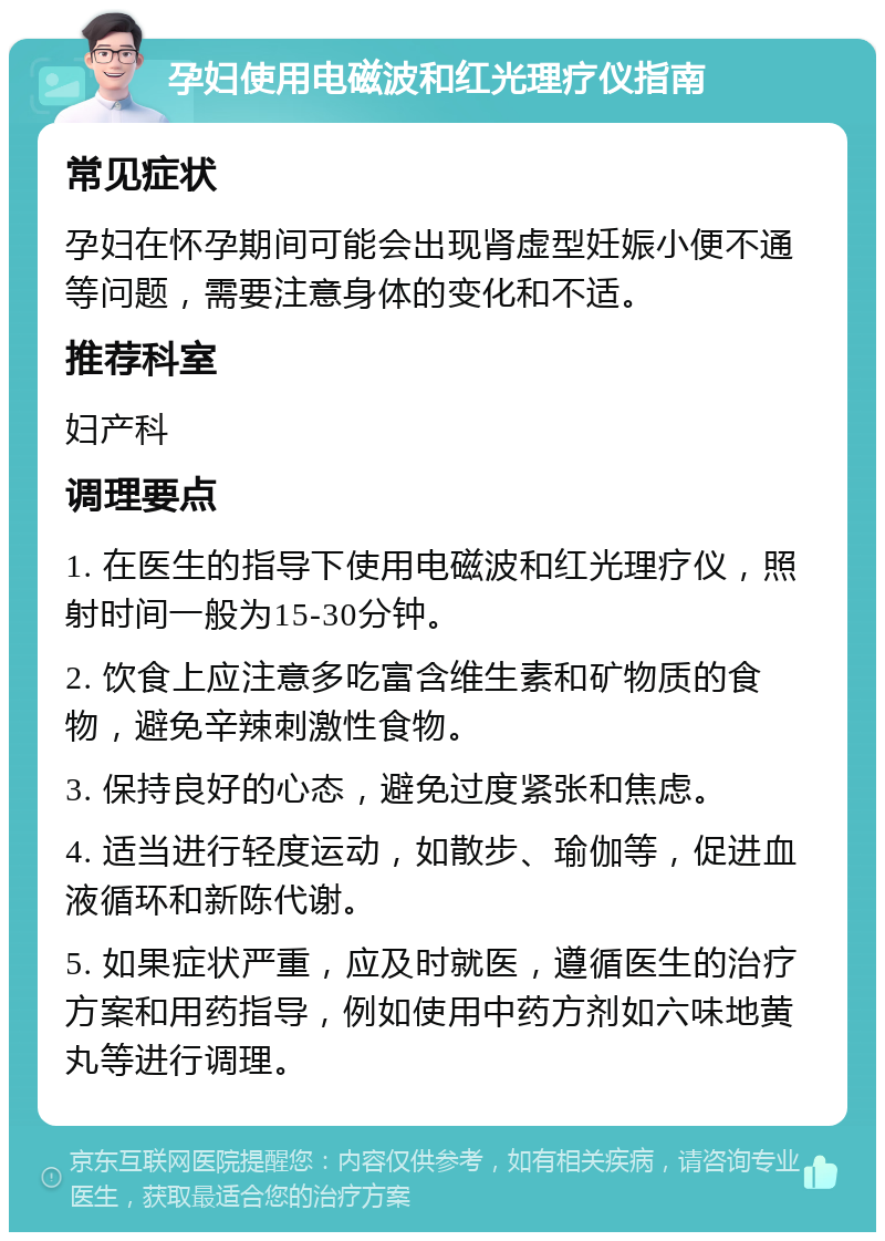 孕妇使用电磁波和红光理疗仪指南 常见症状 孕妇在怀孕期间可能会出现肾虚型妊娠小便不通等问题，需要注意身体的变化和不适。 推荐科室 妇产科 调理要点 1. 在医生的指导下使用电磁波和红光理疗仪，照射时间一般为15-30分钟。 2. 饮食上应注意多吃富含维生素和矿物质的食物，避免辛辣刺激性食物。 3. 保持良好的心态，避免过度紧张和焦虑。 4. 适当进行轻度运动，如散步、瑜伽等，促进血液循环和新陈代谢。 5. 如果症状严重，应及时就医，遵循医生的治疗方案和用药指导，例如使用中药方剂如六味地黄丸等进行调理。