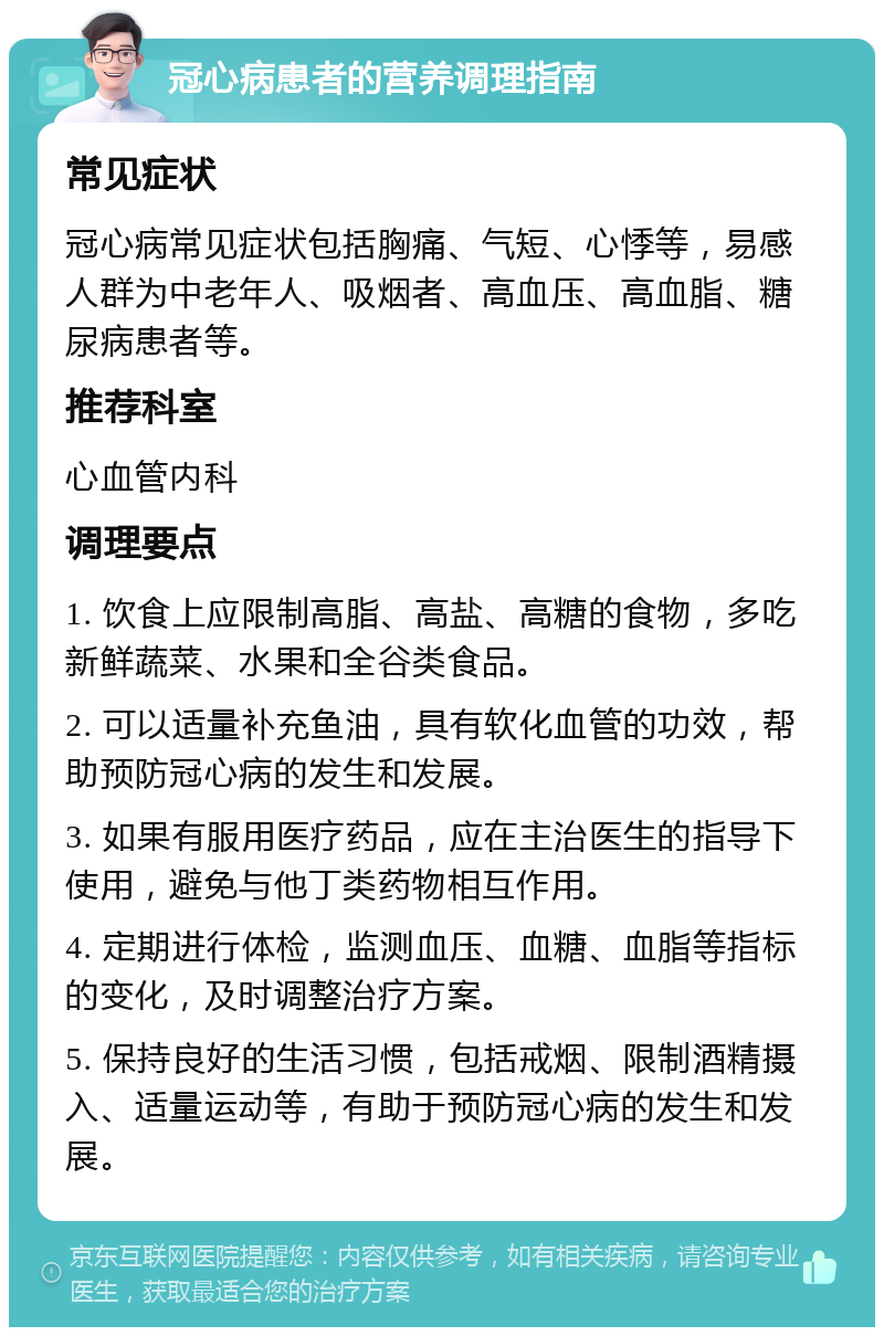 冠心病患者的营养调理指南 常见症状 冠心病常见症状包括胸痛、气短、心悸等，易感人群为中老年人、吸烟者、高血压、高血脂、糖尿病患者等。 推荐科室 心血管内科 调理要点 1. 饮食上应限制高脂、高盐、高糖的食物，多吃新鲜蔬菜、水果和全谷类食品。 2. 可以适量补充鱼油，具有软化血管的功效，帮助预防冠心病的发生和发展。 3. 如果有服用医疗药品，应在主治医生的指导下使用，避免与他丁类药物相互作用。 4. 定期进行体检，监测血压、血糖、血脂等指标的变化，及时调整治疗方案。 5. 保持良好的生活习惯，包括戒烟、限制酒精摄入、适量运动等，有助于预防冠心病的发生和发展。