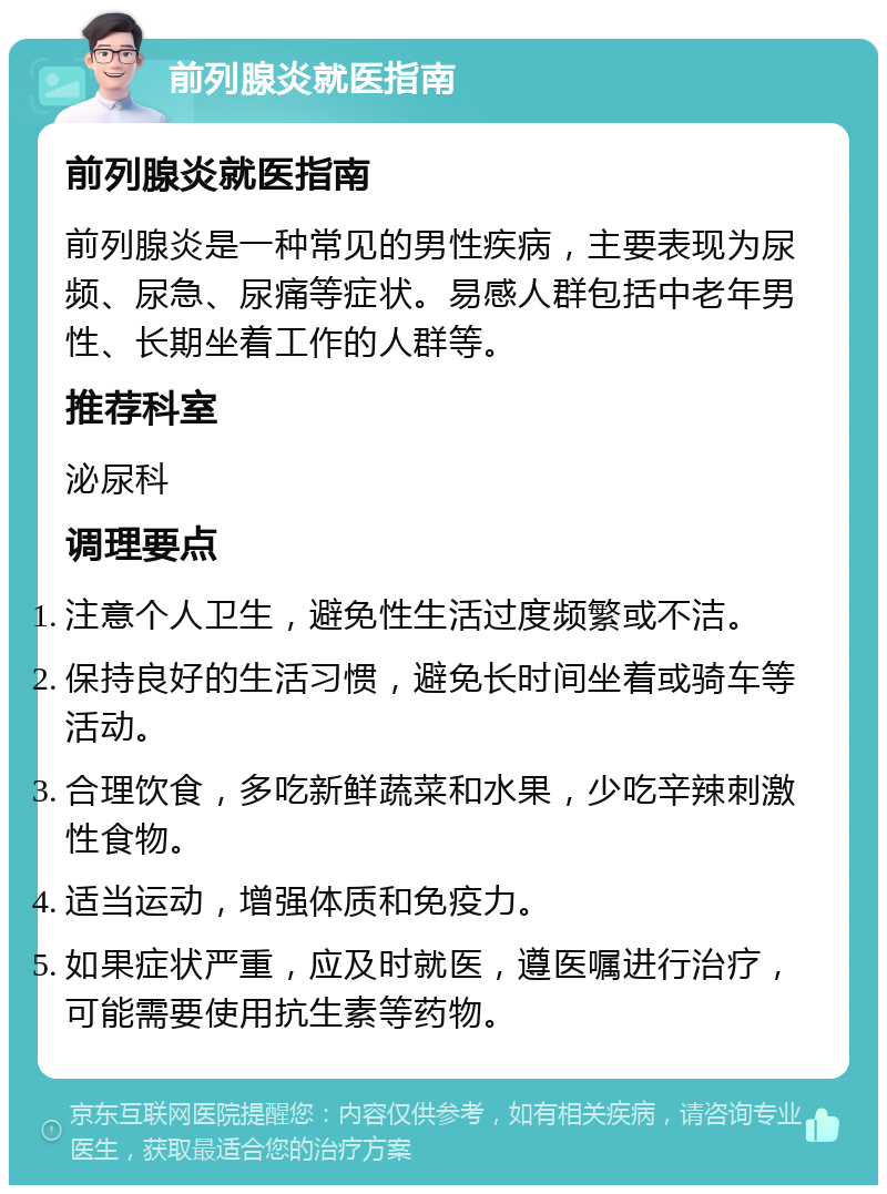 前列腺炎就医指南 前列腺炎就医指南 前列腺炎是一种常见的男性疾病，主要表现为尿频、尿急、尿痛等症状。易感人群包括中老年男性、长期坐着工作的人群等。 推荐科室 泌尿科 调理要点 注意个人卫生，避免性生活过度频繁或不洁。 保持良好的生活习惯，避免长时间坐着或骑车等活动。 合理饮食，多吃新鲜蔬菜和水果，少吃辛辣刺激性食物。 适当运动，增强体质和免疫力。 如果症状严重，应及时就医，遵医嘱进行治疗，可能需要使用抗生素等药物。