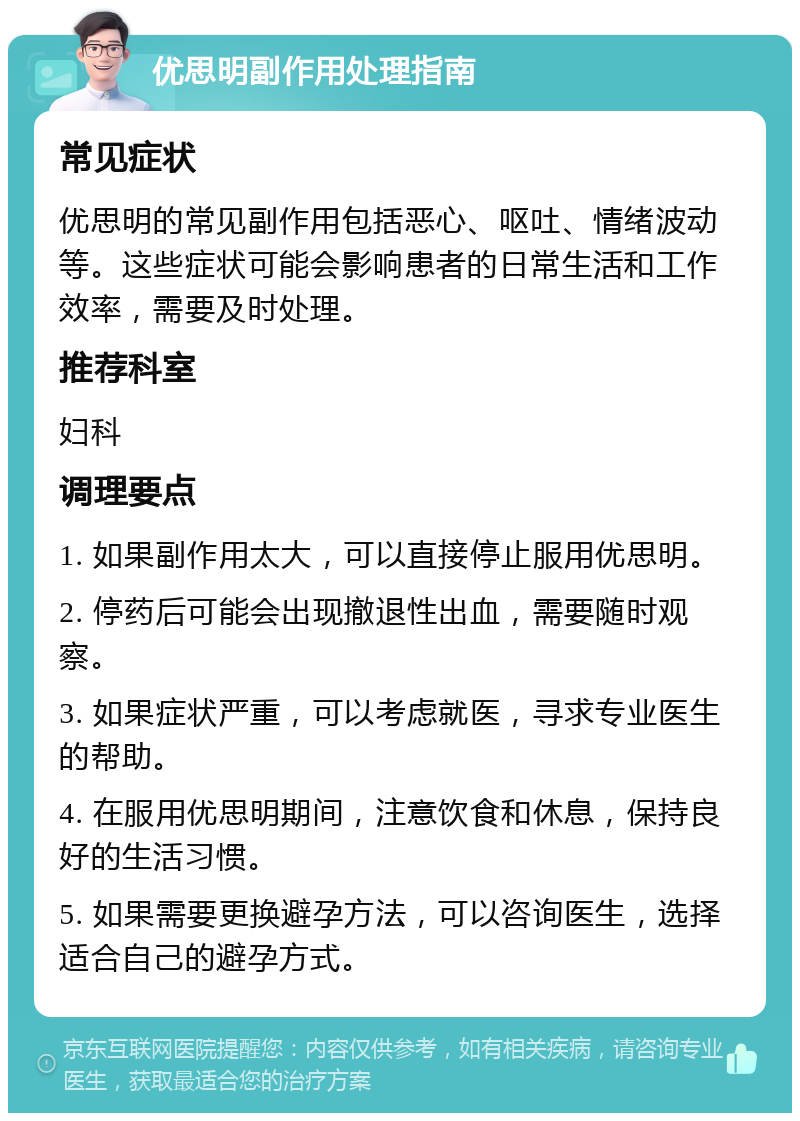 优思明副作用处理指南 常见症状 优思明的常见副作用包括恶心、呕吐、情绪波动等。这些症状可能会影响患者的日常生活和工作效率，需要及时处理。 推荐科室 妇科 调理要点 1. 如果副作用太大，可以直接停止服用优思明。 2. 停药后可能会出现撤退性出血，需要随时观察。 3. 如果症状严重，可以考虑就医，寻求专业医生的帮助。 4. 在服用优思明期间，注意饮食和休息，保持良好的生活习惯。 5. 如果需要更换避孕方法，可以咨询医生，选择适合自己的避孕方式。