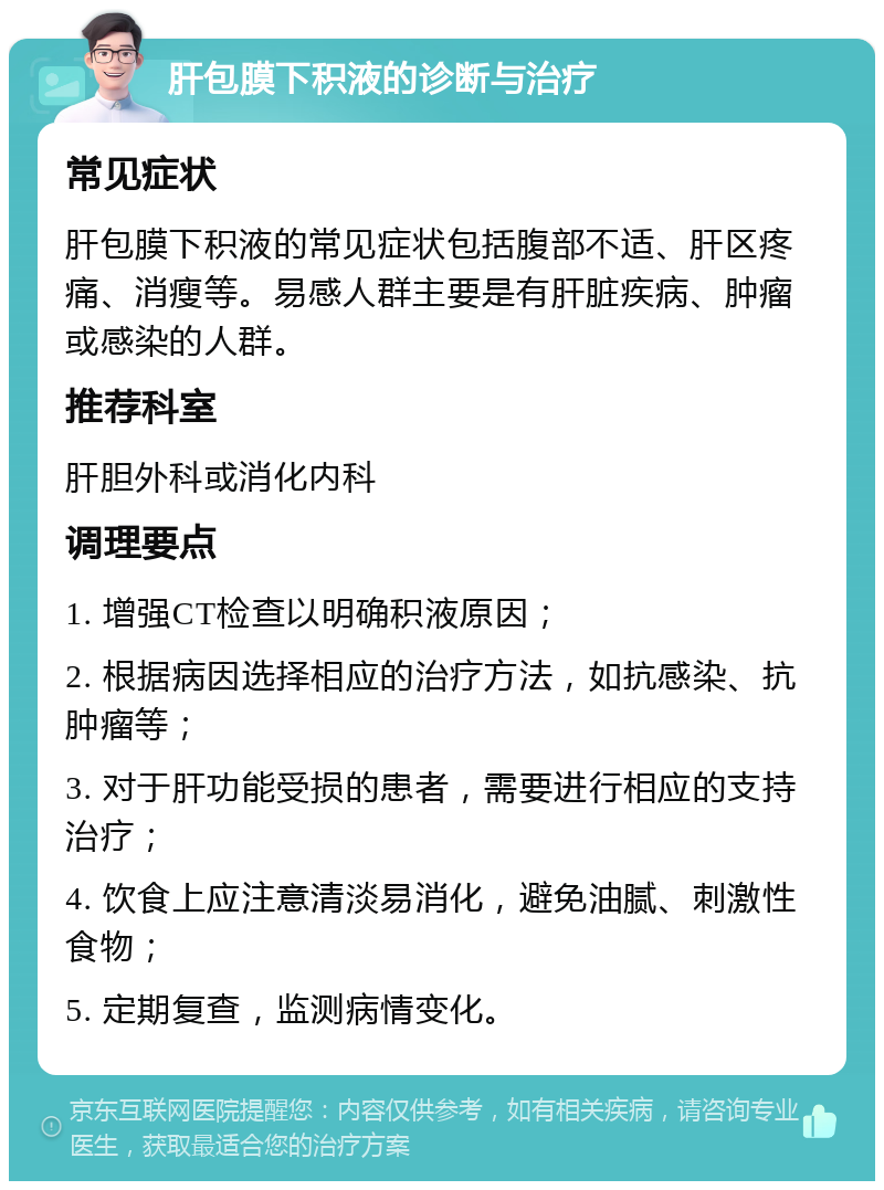 肝包膜下积液的诊断与治疗 常见症状 肝包膜下积液的常见症状包括腹部不适、肝区疼痛、消瘦等。易感人群主要是有肝脏疾病、肿瘤或感染的人群。 推荐科室 肝胆外科或消化内科 调理要点 1. 增强CT检查以明确积液原因； 2. 根据病因选择相应的治疗方法，如抗感染、抗肿瘤等； 3. 对于肝功能受损的患者，需要进行相应的支持治疗； 4. 饮食上应注意清淡易消化，避免油腻、刺激性食物； 5. 定期复查，监测病情变化。