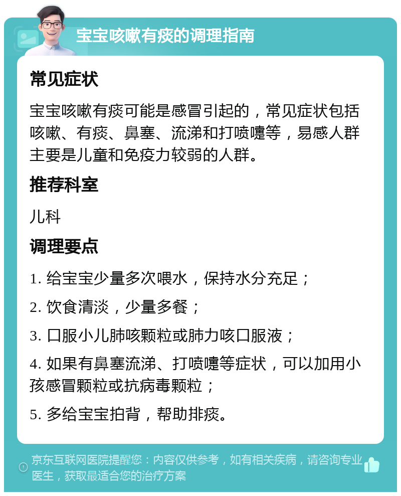 宝宝咳嗽有痰的调理指南 常见症状 宝宝咳嗽有痰可能是感冒引起的，常见症状包括咳嗽、有痰、鼻塞、流涕和打喷嚏等，易感人群主要是儿童和免疫力较弱的人群。 推荐科室 儿科 调理要点 1. 给宝宝少量多次喂水，保持水分充足； 2. 饮食清淡，少量多餐； 3. 口服小儿肺咳颗粒或肺力咳口服液； 4. 如果有鼻塞流涕、打喷嚏等症状，可以加用小孩感冒颗粒或抗病毒颗粒； 5. 多给宝宝拍背，帮助排痰。