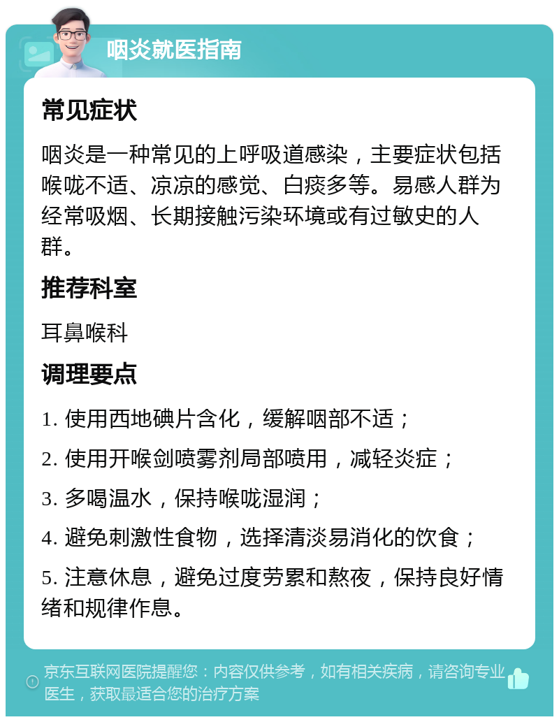 咽炎就医指南 常见症状 咽炎是一种常见的上呼吸道感染，主要症状包括喉咙不适、凉凉的感觉、白痰多等。易感人群为经常吸烟、长期接触污染环境或有过敏史的人群。 推荐科室 耳鼻喉科 调理要点 1. 使用西地碘片含化，缓解咽部不适； 2. 使用开喉剑喷雾剂局部喷用，减轻炎症； 3. 多喝温水，保持喉咙湿润； 4. 避免刺激性食物，选择清淡易消化的饮食； 5. 注意休息，避免过度劳累和熬夜，保持良好情绪和规律作息。