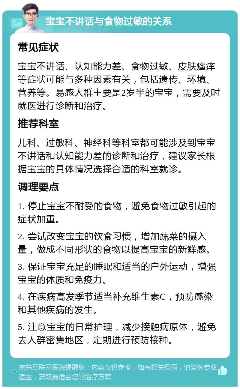 宝宝不讲话与食物过敏的关系 常见症状 宝宝不讲话、认知能力差、食物过敏、皮肤瘙痒等症状可能与多种因素有关，包括遗传、环境、营养等。易感人群主要是2岁半的宝宝，需要及时就医进行诊断和治疗。 推荐科室 儿科、过敏科、神经科等科室都可能涉及到宝宝不讲话和认知能力差的诊断和治疗，建议家长根据宝宝的具体情况选择合适的科室就诊。 调理要点 1. 停止宝宝不耐受的食物，避免食物过敏引起的症状加重。 2. 尝试改变宝宝的饮食习惯，增加蔬菜的摄入量，做成不同形状的食物以提高宝宝的新鲜感。 3. 保证宝宝充足的睡眠和适当的户外运动，增强宝宝的体质和免疫力。 4. 在疾病高发季节适当补充维生素C，预防感染和其他疾病的发生。 5. 注意宝宝的日常护理，减少接触病原体，避免去人群密集地区，定期进行预防接种。