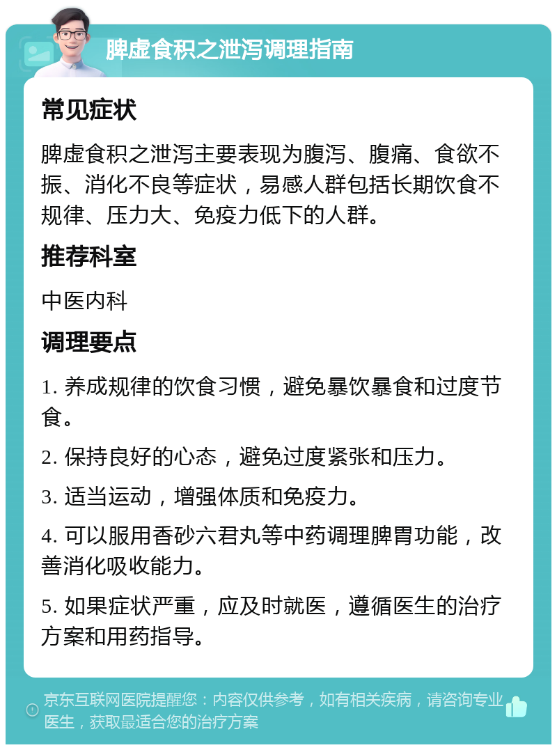 脾虚食积之泄泻调理指南 常见症状 脾虚食积之泄泻主要表现为腹泻、腹痛、食欲不振、消化不良等症状，易感人群包括长期饮食不规律、压力大、免疫力低下的人群。 推荐科室 中医内科 调理要点 1. 养成规律的饮食习惯，避免暴饮暴食和过度节食。 2. 保持良好的心态，避免过度紧张和压力。 3. 适当运动，增强体质和免疫力。 4. 可以服用香砂六君丸等中药调理脾胃功能，改善消化吸收能力。 5. 如果症状严重，应及时就医，遵循医生的治疗方案和用药指导。