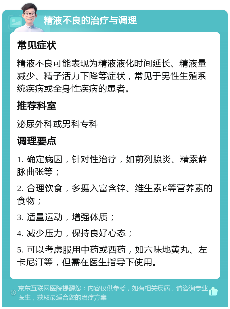 精液不良的治疗与调理 常见症状 精液不良可能表现为精液液化时间延长、精液量减少、精子活力下降等症状，常见于男性生殖系统疾病或全身性疾病的患者。 推荐科室 泌尿外科或男科专科 调理要点 1. 确定病因，针对性治疗，如前列腺炎、精索静脉曲张等； 2. 合理饮食，多摄入富含锌、维生素E等营养素的食物； 3. 适量运动，增强体质； 4. 减少压力，保持良好心态； 5. 可以考虑服用中药或西药，如六味地黄丸、左卡尼汀等，但需在医生指导下使用。