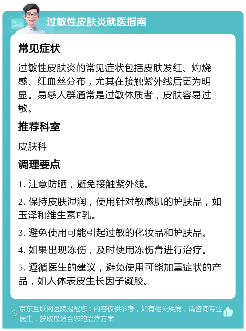 过敏性皮肤炎就医指南 常见症状 过敏性皮肤炎的常见症状包括皮肤发红、灼烧感、红血丝分布，尤其在接触紫外线后更为明显。易感人群通常是过敏体质者，皮肤容易过敏。 推荐科室 皮肤科 调理要点 1. 注意防晒，避免接触紫外线。 2. 保持皮肤湿润，使用针对敏感肌的护肤品，如玉泽和维生素E乳。 3. 避免使用可能引起过敏的化妆品和护肤品。 4. 如果出现冻伤，及时使用冻伤膏进行治疗。 5. 遵循医生的建议，避免使用可能加重症状的产品，如人体表皮生长因子凝胶。