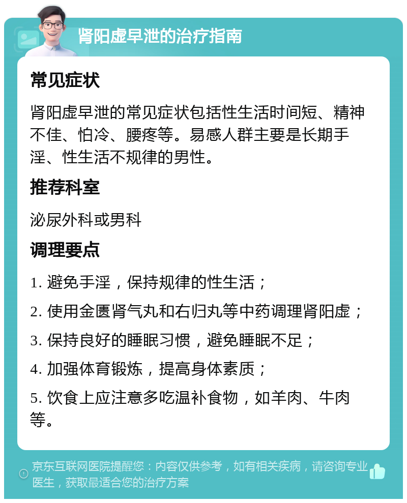 肾阳虚早泄的治疗指南 常见症状 肾阳虚早泄的常见症状包括性生活时间短、精神不佳、怕冷、腰疼等。易感人群主要是长期手淫、性生活不规律的男性。 推荐科室 泌尿外科或男科 调理要点 1. 避免手淫，保持规律的性生活； 2. 使用金匮肾气丸和右归丸等中药调理肾阳虚； 3. 保持良好的睡眠习惯，避免睡眠不足； 4. 加强体育锻炼，提高身体素质； 5. 饮食上应注意多吃温补食物，如羊肉、牛肉等。