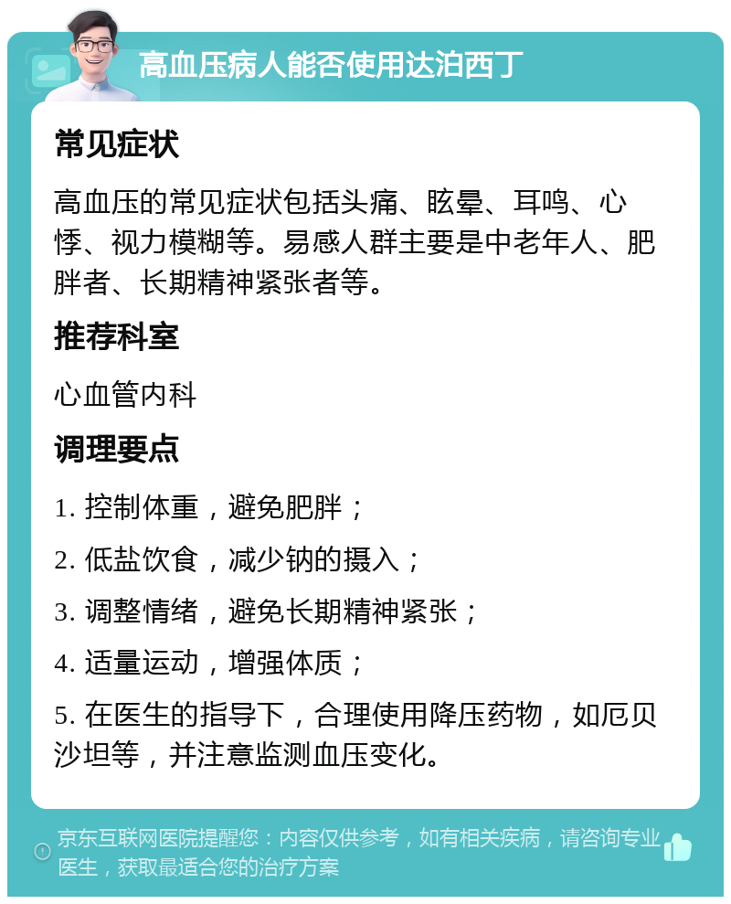 高血压病人能否使用达泊西丁 常见症状 高血压的常见症状包括头痛、眩晕、耳鸣、心悸、视力模糊等。易感人群主要是中老年人、肥胖者、长期精神紧张者等。 推荐科室 心血管内科 调理要点 1. 控制体重，避免肥胖； 2. 低盐饮食，减少钠的摄入； 3. 调整情绪，避免长期精神紧张； 4. 适量运动，增强体质； 5. 在医生的指导下，合理使用降压药物，如厄贝沙坦等，并注意监测血压变化。