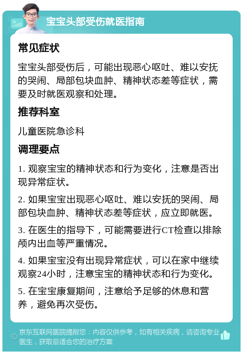 宝宝头部受伤就医指南 常见症状 宝宝头部受伤后，可能出现恶心呕吐、难以安抚的哭闹、局部包块血肿、精神状态差等症状，需要及时就医观察和处理。 推荐科室 儿童医院急诊科 调理要点 1. 观察宝宝的精神状态和行为变化，注意是否出现异常症状。 2. 如果宝宝出现恶心呕吐、难以安抚的哭闹、局部包块血肿、精神状态差等症状，应立即就医。 3. 在医生的指导下，可能需要进行CT检查以排除颅内出血等严重情况。 4. 如果宝宝没有出现异常症状，可以在家中继续观察24小时，注意宝宝的精神状态和行为变化。 5. 在宝宝康复期间，注意给予足够的休息和营养，避免再次受伤。