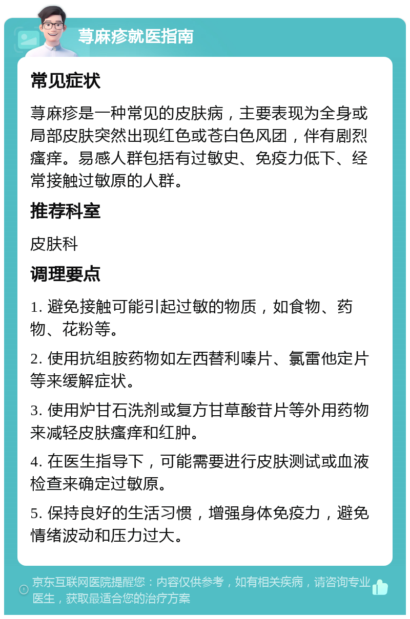 荨麻疹就医指南 常见症状 荨麻疹是一种常见的皮肤病，主要表现为全身或局部皮肤突然出现红色或苍白色风团，伴有剧烈瘙痒。易感人群包括有过敏史、免疫力低下、经常接触过敏原的人群。 推荐科室 皮肤科 调理要点 1. 避免接触可能引起过敏的物质，如食物、药物、花粉等。 2. 使用抗组胺药物如左西替利嗪片、氯雷他定片等来缓解症状。 3. 使用炉甘石洗剂或复方甘草酸苷片等外用药物来减轻皮肤瘙痒和红肿。 4. 在医生指导下，可能需要进行皮肤测试或血液检查来确定过敏原。 5. 保持良好的生活习惯，增强身体免疫力，避免情绪波动和压力过大。