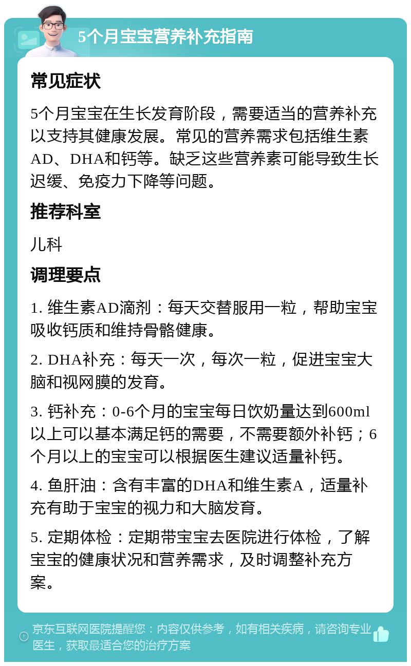 5个月宝宝营养补充指南 常见症状 5个月宝宝在生长发育阶段，需要适当的营养补充以支持其健康发展。常见的营养需求包括维生素AD、DHA和钙等。缺乏这些营养素可能导致生长迟缓、免疫力下降等问题。 推荐科室 儿科 调理要点 1. 维生素AD滴剂：每天交替服用一粒，帮助宝宝吸收钙质和维持骨骼健康。 2. DHA补充：每天一次，每次一粒，促进宝宝大脑和视网膜的发育。 3. 钙补充：0-6个月的宝宝每日饮奶量达到600ml以上可以基本满足钙的需要，不需要额外补钙；6个月以上的宝宝可以根据医生建议适量补钙。 4. 鱼肝油：含有丰富的DHA和维生素A，适量补充有助于宝宝的视力和大脑发育。 5. 定期体检：定期带宝宝去医院进行体检，了解宝宝的健康状况和营养需求，及时调整补充方案。