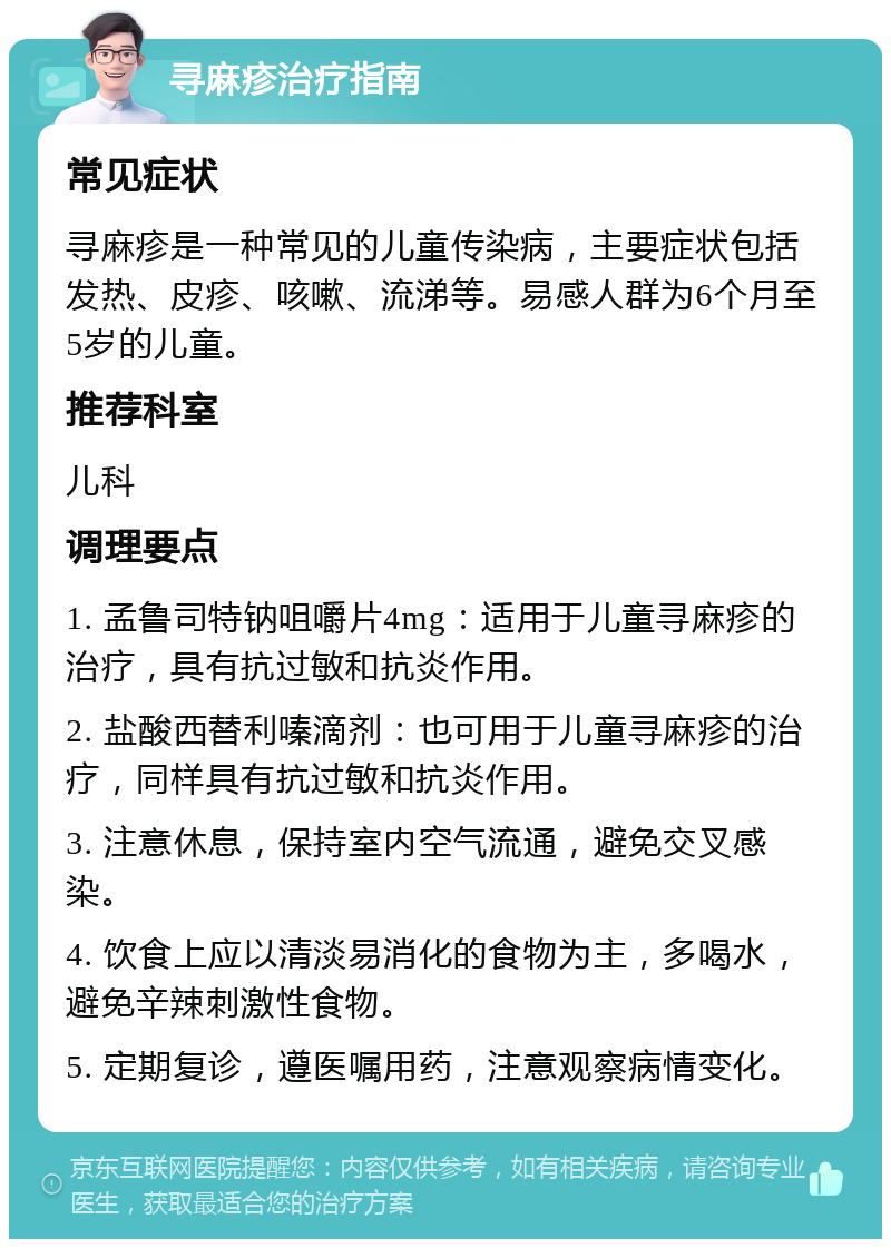 寻麻疹治疗指南 常见症状 寻麻疹是一种常见的儿童传染病，主要症状包括发热、皮疹、咳嗽、流涕等。易感人群为6个月至5岁的儿童。 推荐科室 儿科 调理要点 1. 孟鲁司特钠咀嚼片4mg：适用于儿童寻麻疹的治疗，具有抗过敏和抗炎作用。 2. 盐酸西替利嗪滴剂：也可用于儿童寻麻疹的治疗，同样具有抗过敏和抗炎作用。 3. 注意休息，保持室内空气流通，避免交叉感染。 4. 饮食上应以清淡易消化的食物为主，多喝水，避免辛辣刺激性食物。 5. 定期复诊，遵医嘱用药，注意观察病情变化。