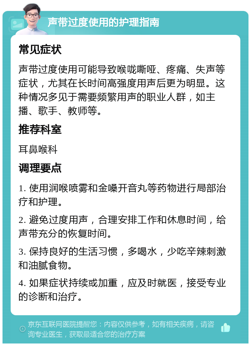 声带过度使用的护理指南 常见症状 声带过度使用可能导致喉咙嘶哑、疼痛、失声等症状，尤其在长时间高强度用声后更为明显。这种情况多见于需要频繁用声的职业人群，如主播、歌手、教师等。 推荐科室 耳鼻喉科 调理要点 1. 使用润喉喷雾和金嗓开音丸等药物进行局部治疗和护理。 2. 避免过度用声，合理安排工作和休息时间，给声带充分的恢复时间。 3. 保持良好的生活习惯，多喝水，少吃辛辣刺激和油腻食物。 4. 如果症状持续或加重，应及时就医，接受专业的诊断和治疗。