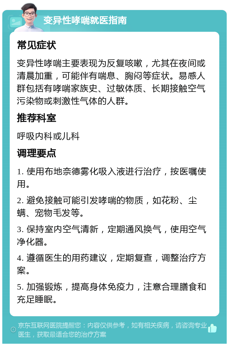 变异性哮喘就医指南 常见症状 变异性哮喘主要表现为反复咳嗽，尤其在夜间或清晨加重，可能伴有喘息、胸闷等症状。易感人群包括有哮喘家族史、过敏体质、长期接触空气污染物或刺激性气体的人群。 推荐科室 呼吸内科或儿科 调理要点 1. 使用布地奈德雾化吸入液进行治疗，按医嘱使用。 2. 避免接触可能引发哮喘的物质，如花粉、尘螨、宠物毛发等。 3. 保持室内空气清新，定期通风换气，使用空气净化器。 4. 遵循医生的用药建议，定期复查，调整治疗方案。 5. 加强锻炼，提高身体免疫力，注意合理膳食和充足睡眠。