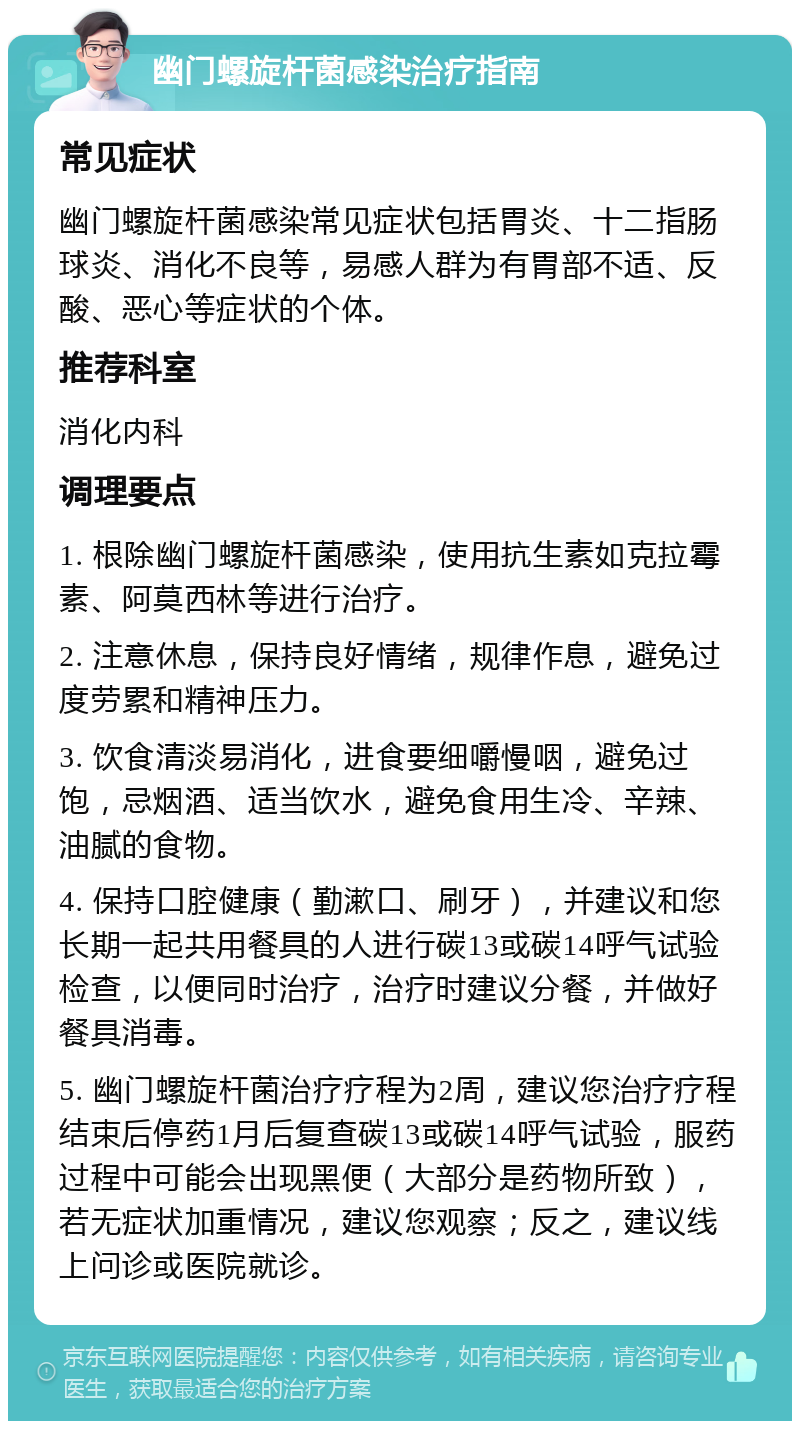 幽门螺旋杆菌感染治疗指南 常见症状 幽门螺旋杆菌感染常见症状包括胃炎、十二指肠球炎、消化不良等，易感人群为有胃部不适、反酸、恶心等症状的个体。 推荐科室 消化内科 调理要点 1. 根除幽门螺旋杆菌感染，使用抗生素如克拉霉素、阿莫西林等进行治疗。 2. 注意休息，保持良好情绪，规律作息，避免过度劳累和精神压力。 3. 饮食清淡易消化，进食要细嚼慢咽，避免过饱，忌烟酒、适当饮水，避免食用生冷、辛辣、油腻的食物。 4. 保持口腔健康（勤漱口、刷牙），并建议和您长期一起共用餐具的人进行碳13或碳14呼气试验检查，以便同时治疗，治疗时建议分餐，并做好餐具消毒。 5. 幽门螺旋杆菌治疗疗程为2周，建议您治疗疗程结束后停药1月后复查碳13或碳14呼气试验，服药过程中可能会出现黑便（大部分是药物所致），若无症状加重情况，建议您观察；反之，建议线上问诊或医院就诊。