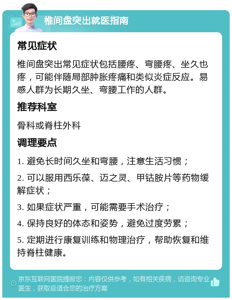 椎间盘突出就医指南 常见症状 椎间盘突出常见症状包括腰疼、弯腰疼、坐久也疼，可能伴随局部肿胀疼痛和类似炎症反应。易感人群为长期久坐、弯腰工作的人群。 推荐科室 骨科或脊柱外科 调理要点 1. 避免长时间久坐和弯腰，注意生活习惯； 2. 可以服用西乐葆、迈之灵、甲钴胺片等药物缓解症状； 3. 如果症状严重，可能需要手术治疗； 4. 保持良好的体态和姿势，避免过度劳累； 5. 定期进行康复训练和物理治疗，帮助恢复和维持脊柱健康。