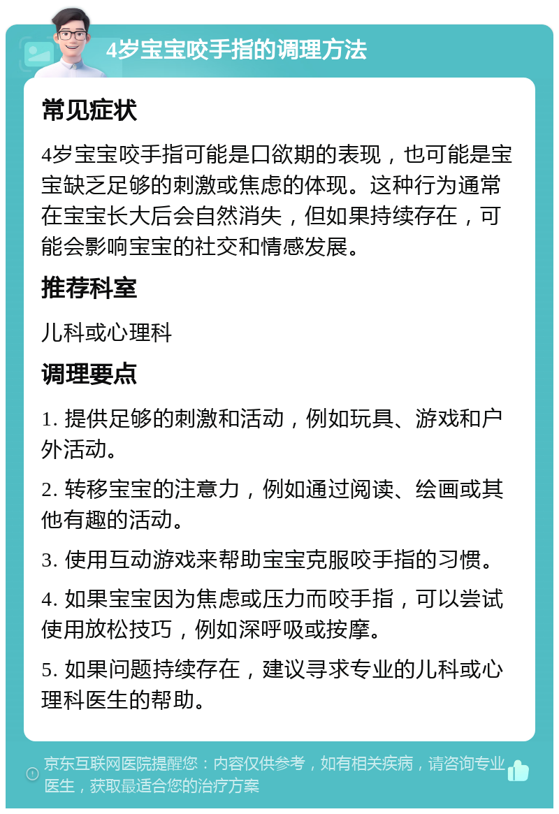 4岁宝宝咬手指的调理方法 常见症状 4岁宝宝咬手指可能是口欲期的表现，也可能是宝宝缺乏足够的刺激或焦虑的体现。这种行为通常在宝宝长大后会自然消失，但如果持续存在，可能会影响宝宝的社交和情感发展。 推荐科室 儿科或心理科 调理要点 1. 提供足够的刺激和活动，例如玩具、游戏和户外活动。 2. 转移宝宝的注意力，例如通过阅读、绘画或其他有趣的活动。 3. 使用互动游戏来帮助宝宝克服咬手指的习惯。 4. 如果宝宝因为焦虑或压力而咬手指，可以尝试使用放松技巧，例如深呼吸或按摩。 5. 如果问题持续存在，建议寻求专业的儿科或心理科医生的帮助。