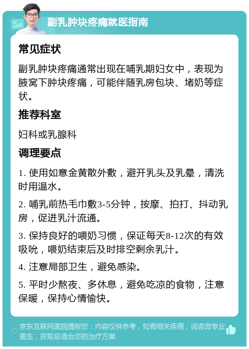 副乳肿块疼痛就医指南 常见症状 副乳肿块疼痛通常出现在哺乳期妇女中，表现为腋窝下肿块疼痛，可能伴随乳房包块、堵奶等症状。 推荐科室 妇科或乳腺科 调理要点 1. 使用如意金黄散外敷，避开乳头及乳晕，清洗时用温水。 2. 哺乳前热毛巾敷3-5分钟，按摩、拍打、抖动乳房，促进乳汁流通。 3. 保持良好的喂奶习惯，保证每天8-12次的有效吸吮，喂奶结束后及时排空剩余乳汁。 4. 注意局部卫生，避免感染。 5. 平时少熬夜、多休息，避免吃凉的食物，注意保暖，保持心情愉快。