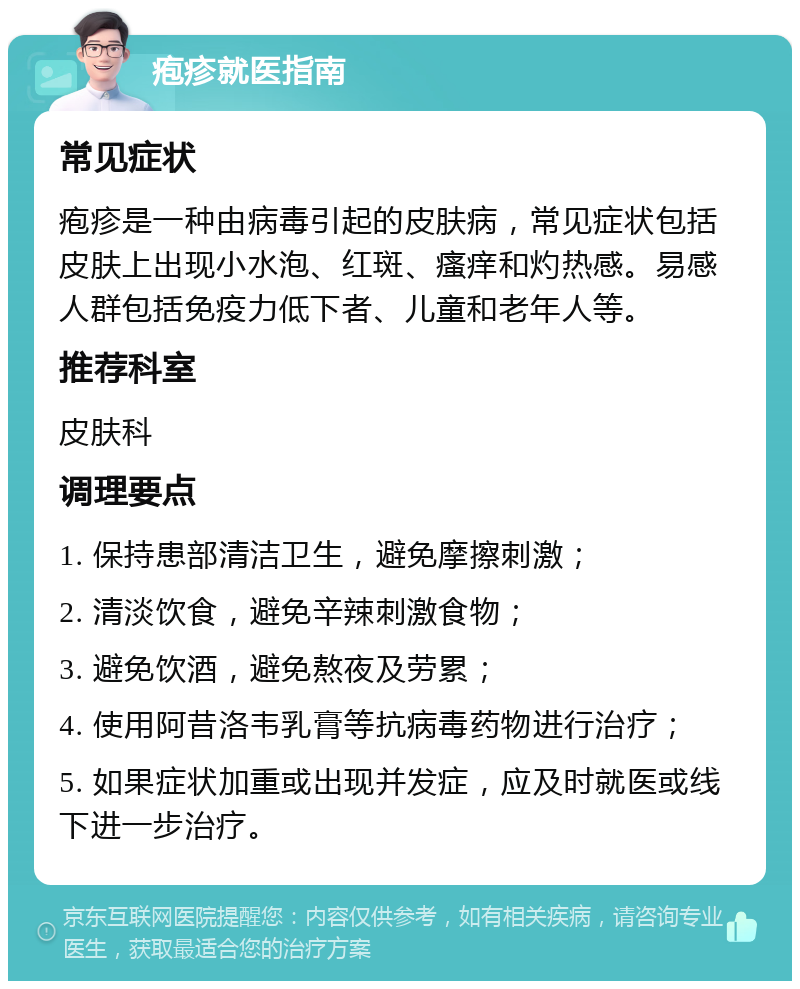 疱疹就医指南 常见症状 疱疹是一种由病毒引起的皮肤病，常见症状包括皮肤上出现小水泡、红斑、瘙痒和灼热感。易感人群包括免疫力低下者、儿童和老年人等。 推荐科室 皮肤科 调理要点 1. 保持患部清洁卫生，避免摩擦刺激； 2. 清淡饮食，避免辛辣刺激食物； 3. 避免饮酒，避免熬夜及劳累； 4. 使用阿昔洛韦乳膏等抗病毒药物进行治疗； 5. 如果症状加重或出现并发症，应及时就医或线下进一步治疗。