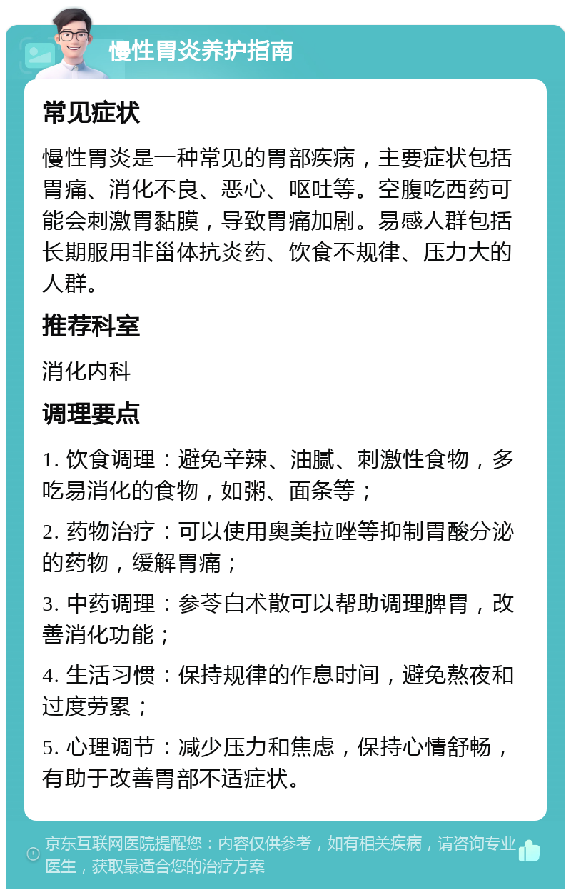 慢性胃炎养护指南 常见症状 慢性胃炎是一种常见的胃部疾病，主要症状包括胃痛、消化不良、恶心、呕吐等。空腹吃西药可能会刺激胃黏膜，导致胃痛加剧。易感人群包括长期服用非甾体抗炎药、饮食不规律、压力大的人群。 推荐科室 消化内科 调理要点 1. 饮食调理：避免辛辣、油腻、刺激性食物，多吃易消化的食物，如粥、面条等； 2. 药物治疗：可以使用奥美拉唑等抑制胃酸分泌的药物，缓解胃痛； 3. 中药调理：参苓白术散可以帮助调理脾胃，改善消化功能； 4. 生活习惯：保持规律的作息时间，避免熬夜和过度劳累； 5. 心理调节：减少压力和焦虑，保持心情舒畅，有助于改善胃部不适症状。