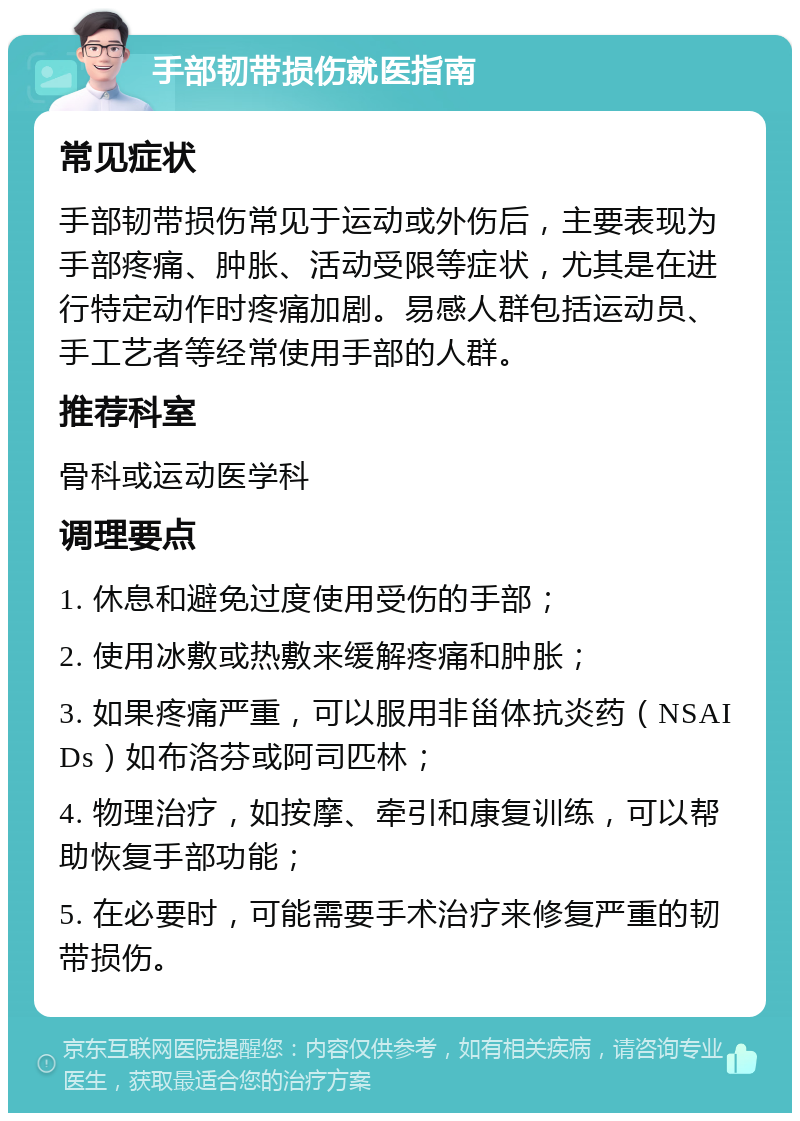 手部韧带损伤就医指南 常见症状 手部韧带损伤常见于运动或外伤后，主要表现为手部疼痛、肿胀、活动受限等症状，尤其是在进行特定动作时疼痛加剧。易感人群包括运动员、手工艺者等经常使用手部的人群。 推荐科室 骨科或运动医学科 调理要点 1. 休息和避免过度使用受伤的手部； 2. 使用冰敷或热敷来缓解疼痛和肿胀； 3. 如果疼痛严重，可以服用非甾体抗炎药（NSAIDs）如布洛芬或阿司匹林； 4. 物理治疗，如按摩、牵引和康复训练，可以帮助恢复手部功能； 5. 在必要时，可能需要手术治疗来修复严重的韧带损伤。