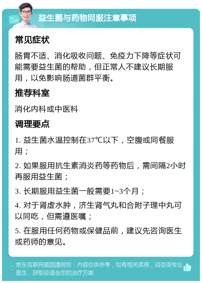 益生菌与药物同服注意事项 常见症状 肠胃不适、消化吸收问题、免疫力下降等症状可能需要益生菌的帮助，但正常人不建议长期服用，以免影响肠道菌群平衡。 推荐科室 消化内科或中医科 调理要点 1. 益生菌水温控制在37℃以下，空腹或同餐服用； 2. 如果服用抗生素消炎药等药物后，需间隔2小时再服用益生菌； 3. 长期服用益生菌一般需要1~3个月； 4. 对于肾虚水肿，济生肾气丸和合附子理中丸可以同吃，但需遵医嘱； 5. 在服用任何药物或保健品前，建议先咨询医生或药师的意见。