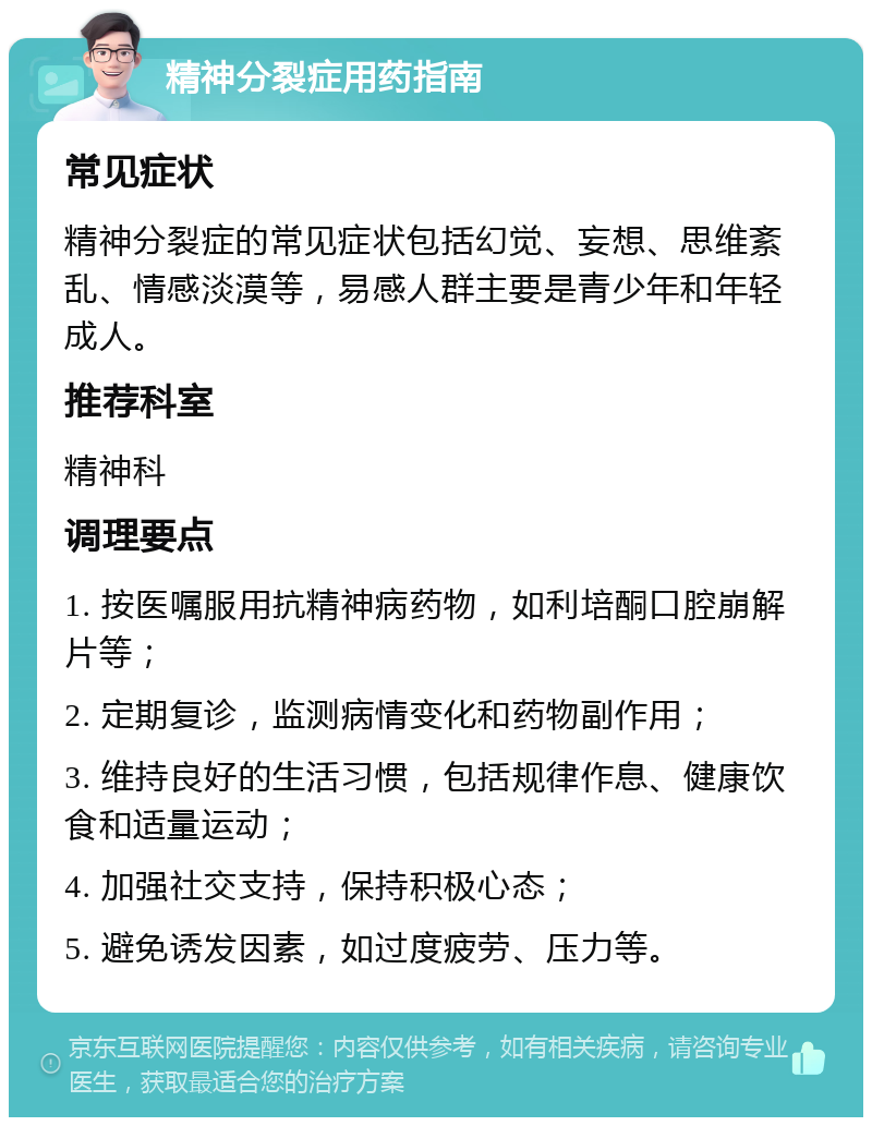 精神分裂症用药指南 常见症状 精神分裂症的常见症状包括幻觉、妄想、思维紊乱、情感淡漠等，易感人群主要是青少年和年轻成人。 推荐科室 精神科 调理要点 1. 按医嘱服用抗精神病药物，如利培酮口腔崩解片等； 2. 定期复诊，监测病情变化和药物副作用； 3. 维持良好的生活习惯，包括规律作息、健康饮食和适量运动； 4. 加强社交支持，保持积极心态； 5. 避免诱发因素，如过度疲劳、压力等。