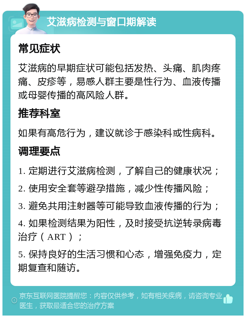 艾滋病检测与窗口期解读 常见症状 艾滋病的早期症状可能包括发热、头痛、肌肉疼痛、皮疹等，易感人群主要是性行为、血液传播或母婴传播的高风险人群。 推荐科室 如果有高危行为，建议就诊于感染科或性病科。 调理要点 1. 定期进行艾滋病检测，了解自己的健康状况； 2. 使用安全套等避孕措施，减少性传播风险； 3. 避免共用注射器等可能导致血液传播的行为； 4. 如果检测结果为阳性，及时接受抗逆转录病毒治疗（ART）； 5. 保持良好的生活习惯和心态，增强免疫力，定期复查和随访。