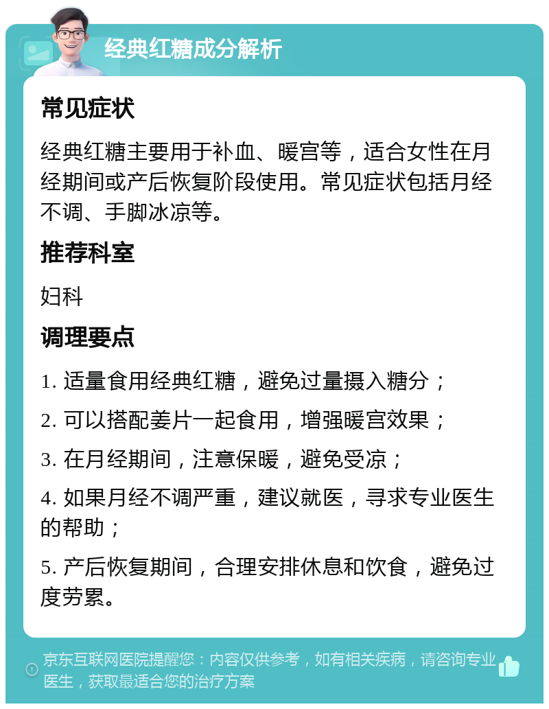 经典红糖成分解析 常见症状 经典红糖主要用于补血、暖宫等，适合女性在月经期间或产后恢复阶段使用。常见症状包括月经不调、手脚冰凉等。 推荐科室 妇科 调理要点 1. 适量食用经典红糖，避免过量摄入糖分； 2. 可以搭配姜片一起食用，增强暖宫效果； 3. 在月经期间，注意保暖，避免受凉； 4. 如果月经不调严重，建议就医，寻求专业医生的帮助； 5. 产后恢复期间，合理安排休息和饮食，避免过度劳累。