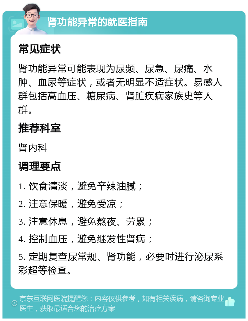 肾功能异常的就医指南 常见症状 肾功能异常可能表现为尿频、尿急、尿痛、水肿、血尿等症状，或者无明显不适症状。易感人群包括高血压、糖尿病、肾脏疾病家族史等人群。 推荐科室 肾内科 调理要点 1. 饮食清淡，避免辛辣油腻； 2. 注意保暖，避免受凉； 3. 注意休息，避免熬夜、劳累； 4. 控制血压，避免继发性肾病； 5. 定期复查尿常规、肾功能，必要时进行泌尿系彩超等检查。