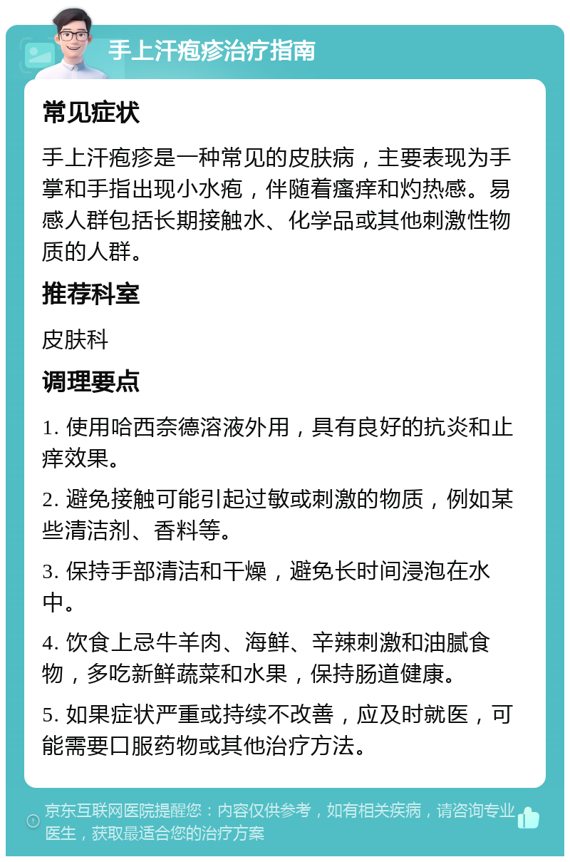 手上汗疱疹治疗指南 常见症状 手上汗疱疹是一种常见的皮肤病，主要表现为手掌和手指出现小水疱，伴随着瘙痒和灼热感。易感人群包括长期接触水、化学品或其他刺激性物质的人群。 推荐科室 皮肤科 调理要点 1. 使用哈西奈德溶液外用，具有良好的抗炎和止痒效果。 2. 避免接触可能引起过敏或刺激的物质，例如某些清洁剂、香料等。 3. 保持手部清洁和干燥，避免长时间浸泡在水中。 4. 饮食上忌牛羊肉、海鲜、辛辣刺激和油腻食物，多吃新鲜蔬菜和水果，保持肠道健康。 5. 如果症状严重或持续不改善，应及时就医，可能需要口服药物或其他治疗方法。