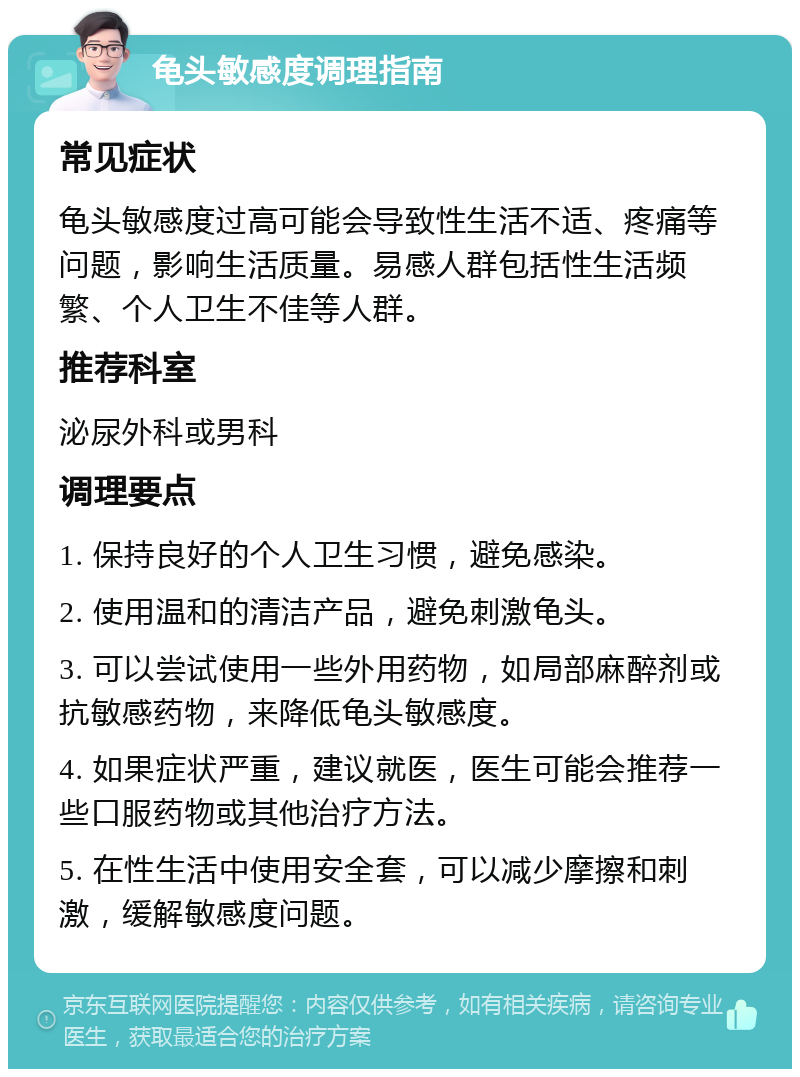 龟头敏感度调理指南 常见症状 龟头敏感度过高可能会导致性生活不适、疼痛等问题，影响生活质量。易感人群包括性生活频繁、个人卫生不佳等人群。 推荐科室 泌尿外科或男科 调理要点 1. 保持良好的个人卫生习惯，避免感染。 2. 使用温和的清洁产品，避免刺激龟头。 3. 可以尝试使用一些外用药物，如局部麻醉剂或抗敏感药物，来降低龟头敏感度。 4. 如果症状严重，建议就医，医生可能会推荐一些口服药物或其他治疗方法。 5. 在性生活中使用安全套，可以减少摩擦和刺激，缓解敏感度问题。