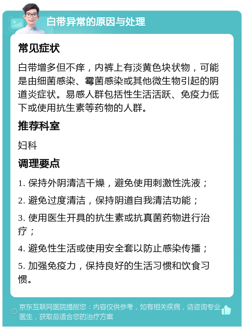 白带异常的原因与处理 常见症状 白带增多但不痒，内裤上有淡黄色块状物，可能是由细菌感染、霉菌感染或其他微生物引起的阴道炎症状。易感人群包括性生活活跃、免疫力低下或使用抗生素等药物的人群。 推荐科室 妇科 调理要点 1. 保持外阴清洁干燥，避免使用刺激性洗液； 2. 避免过度清洁，保持阴道自我清洁功能； 3. 使用医生开具的抗生素或抗真菌药物进行治疗； 4. 避免性生活或使用安全套以防止感染传播； 5. 加强免疫力，保持良好的生活习惯和饮食习惯。